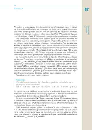 Al resolver la primera parte de este problema, los niños pueden hacer el cálculo
del dinero utilizando variadas escrituras y no necesitan hacer uso de los números
con coma, porque pueden calcular todo en centavos. Es necesario, entonces,
comparar las distintas notaciones y las respuestas 975, 975 centavos, 9 pesos
con 75 centavos y hasta 9,75, haciendo hincapié en las equivalencias entre ellas.
Las condiciones impuestas en la segunda parte del problema (obtener por
resultado 4,03 en la calculadora) hacen que los niños modifiquen los procedimien-
tos eficaces hasta ahora y utilicen notaciones convencionales. Para que aparezca
4,03 en el visor de la calculadora no es posible transformar todos los valores a
centavos y luego sumar, sino que es necesario expresar las cantidades con núme-
ros con coma, por ejemplo: 12 monedas de 10 c es lo mismo que 120 c, pero
en la calculadora escribo 1,20. Por eso, se puede afirmar que esta parte del pro-
blema exige a los niños que expresen en pesos las cantidades indicadas.
Es importante discutir con el conjunto de la clase las diferentes propuestas de
los alumnos. Preguntas como, por ejemplo, ¿Cómo se escribe en la calculadora 1
centavo? ¿Y 10 centavos? ¿Cómo se escribe doce veces 10 centavos en la cal-
culadora? ¿Y ocho veces 1 centavo? Si suman todo en centavos, ¿cómo anotan
los pesos? ¿Cómo se anota un peso en centavos? ¿Cómo se hace para escri-
bir 403 centavos como 4,03 pesos? ¿Pudieron hacer todas las cuentas segui-
das en la calculadora? ¿Tuvieron que anotar resultados parciales en una hoja?
permitirán generar buenos debates a partir de las dificultades encontradas.
Consideremos ahora un nuevo problema:
Problema 3
• Si sólo tuvieras monedas de 10 centavos, ¿cuántas necesitarías para
pagar justo estas cantidades?
a) $ 1 b) $ 0,80 c) $ 2,20 d) $ 12,50 e) $ 4,25 f) $ 4,03 g) $ 0,05
El objetivo de este problema es profundizar el análisis de la escritura decimal,
intentando que los alumnos encuentren y expliciten la relación entre la escritu-
ra y la cantidad de monedas de diez centavos que la misma tiene.
Expresiones como para $ 4,25 son cuarenta y dos de 10 centavos y sobran
5 centavos o Hay cuarenta monedas en el 4 y dos más en el 2 y sobran 5
centavos o Yo le saco el último número muestran las diferentes formas que tie-
nen los chicos de pensar este problema.
Si no apareciera ninguna resolución en la que el niño no considera la coma
ni la cifra de los centésimos, podríamos intervenir preguntando por qué funcio-
na la regla y si vale para todas las cantidades, por ejemplo: Algunos chicos
dicen que mirando el número te das cuenta de qué cantidad de monedas de
10 necesitás. ¿Ustedes qué piensan?
Matemática 4
Nap
67
EJE
Númeroy
Operaciones
matematica.qxd 5/3/07 5:56 PM Page 67
 