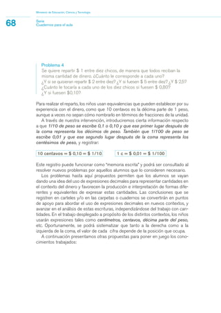 Problema 4
Se quiere repartir $ 1 entre diez chicos, de manera que todos reciban la
misma cantidad de dinero. ¿Cuánto le corresponde a cada uno?
¿Y si se quisieran repartir $ 2 entre diez? ¿Y si fuesen $ 5 entre diez? ¿Y $ 2,5?
¿Cuánto le tocaría a cada uno de los diez chicos si fuesen $ 0,80?
¿Y si fuesen $0,10?
Para realizar el reparto, los niños usan equivalencias que pueden establecer por su
experiencia con el dinero, como que 10 centavos es la décima parte de 1 peso,
aunque a veces no sepan cómo nombrarlo en términos de fracciones de la unidad.
A través de nuestra intervención, introduciremos cierta información respecto
a que 1/10 de peso se escribe 0,1 o 0,10 y que ese primer lugar después de
la coma representa los décimos de peso. También que 1/100 de peso se
escribe 0,01 y que ese segundo lugar después de la coma representa los
centésimos de peso, y registrar:
10 centavos = $ 0,10 = $ 1/10 1 c = $ 0,01 = $ 1/100
Este registro puede funcionar como “memoria escrita” y podrá ser consultado al
resolver nuevos problemas por aquellos alumnos que lo consideren necesario.
Los problemas hasta aquí propuestos permiten que los alumnos se vayan
dando una idea del uso de expresiones decimales para representar cantidades en
el contexto del dinero y favorecen la producción e interpretación de formas dife-
rentes y equivalentes de expresar estas cantidades. Las conclusiones que se
registren en carteles y/o en las carpetas o cuadernos se convertirán en puntos
de apoyo para abordar el uso de expresiones decimales en nuevos contextos, y
avanzar en el análisis de estas escrituras, independizándose del trabajo con can-
tidades. En el trabajo desplegado a propósito de los distintos contextos, los niños
usarán expresiones tales como centímetros, centavos, décima parte del peso,
etc. Oportunamente, se podrá sistematizar que tanto a la derecha como a la
izquierda de la coma, el valor de cada cifra depende de la posición que ocupa.
A continuación presentamos otras propuestas para poner en juego los cono-
cimientos trabajados:
Ministerio de Educación, Ciencia y Tecnología
68 Serie
Cuadernos para el aula
matematica.qxd 5/3/07 5:56 PM Page 68
 