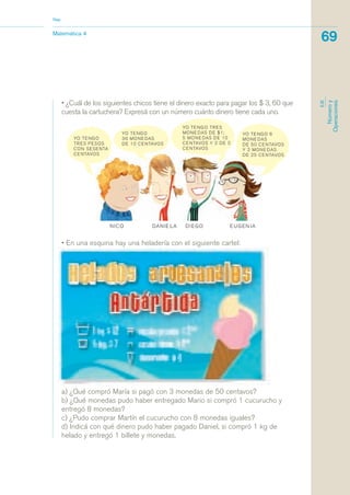 a) ¿Qué compró María si pagó con 3 monedas de 50 centavos?
b) ¿Qué monedas pudo haber entregado Mario si compró 1 cucurucho y
entregó 8 monedas?
c) ¿Pudo comprar Martín el cucurucho con 8 monedas iguales?
d) Indicá con qué dinero pudo haber pagado Daniel, si compró 1 kg de
helado y entregó 1 billete y monedas.
• ¿Cuál de los siguientes chicos tiene el dinero exacto para pagar los $ 3, 60 que
cuesta la cartuchera? Expresá con un número cuánto dinero tiene cada uno.
Matemática 4
Nap
69
EJE
Númeroy
Operaciones
• En una esquina hay una heladería con el siguiente cartel:
matematica.qxd 5/3/07 5:56 PM Page 69
 
