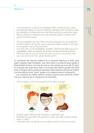 • Juan sombreó un cuarto de un rectángulo. Pedro sombreó los dos cuartos
del rectángulo. Matías sombreó la mitad del rectángulo. Sofía sombreó la mitad
del rectángulo y la mitad de la otra mitad. María sombreó la mitad de la mitad.
Decidí: ¿Quiénes sombrearon la misma cantidad? ¿Quién sombreó más?
¿Quién sombreó menos?
• En el cumpleaños de Juan había una torta rectangular. En el cumpleaños
de Paula también. En los dos casos, cada torta estaba dividida en ocho por-
ciones iguales. Juan y Paula discuten:
Juan dice: vos, en mi cumpleaños, comiste 1 porción de torta y yo, en tu
cumpleaños, comí una porción de la torta, así que comimos lo mismo.
Paula dice que no, que es verdad que cada uno comió una porción, pero
que Juan comió más torta. ¿Quién tendrá razón?
Lo interesante del segundo problema es la necesaria referencia al “todo” para
poder comparar estas cantidades. Juan tiene razón si se trata de tortas iguales y
Paula también la tiene si la torta de Juan es más grande que la de ella. Es decir,
no se puede decir quién tiene razón si no se sabe qué relación guardan las tortas
entre sí. Ninguno de los problemas anteriores había requerido este tipo de análisis
y la necesidad de tomar “todos” iguales como exigencia para la comparación.
Los contextos de medida también resultan propicios para presentar proble-
mas que requieran de la comparación de decimales.
• En el colegio se hizo una competencia de “Salto en largo”.
Matemática 4
Nap
71
EJE
Númeroy
Operaciones
a) Indicá quién realizó el salto más largo y explicá por qué.
b) Matías dice que saltó más que Nico y menos que Gabi. ¿Cuánto puede
medir su salto?
c) Esteban hace una planilla con los valores usando números con coma.
matematica.qxd 5/3/07 5:56 PM Page 71
 