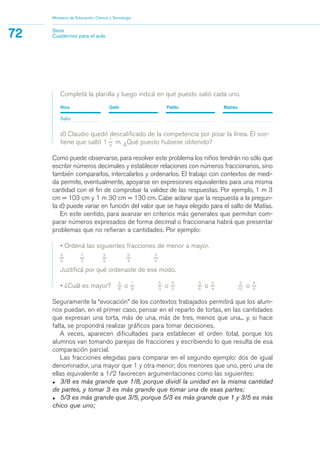 Completá la planilla y luego indicá en qué puesto salió cada uno.
Nico Gabi Pablo Matías
Salto
d) Claudio quedó descalificado de la competencia por pisar la línea. Él sos-
tiene que saltó 1
1_
4
m. ¿Qué puesto hubiese obtenido?
Como puede observarse, para resolver este problema los niños tendrán no sólo que
escribir números decimales y establecer relaciones con números fraccionarios, sino
también compararlos, intercalarlos y ordenarlos. El trabajo con contextos de medi-
da permite, eventualmente, apoyarse en expresiones equivalentes para una misma
cantidad con el fin de comprobar la validez de las respuestas. Por ejemplo, 1 m 3
cm = 103 cm y 1 m 30 cm = 130 cm. Cabe aclarar que la respuesta a la pregun-
ta d) puede variar en función del valor que se haya elegido para el salto de Matías.
En este sentido, para avanzar en criterios más generales que permitan com-
parar números expresados de forma decimal o fraccionaria habrá que presentar
problemas que no refieran a cantidades. Por ejemplo:
• Ordená las siguientes fracciones de menor a mayor.
3_
3
7_
2
2_
5
5_
4
3_
4
Justificá por qué ordenaste de ese modo.
• ¿Cuál es mayor?
3_
8
o
1_
8
5_
3
o
3_
5
3_
6
o
3_
4
3_
10
o
4_
5
Seguramente la “evocación” de los contextos trabajados permitirá que los alum-
nos puedan, en el primer caso, pensar en el reparto de tortas, en las cantidades
que expresan una torta, más de una, más de tres, menos que una... y, si hace
falta, se propondrá realizar gráficos para tomar decisiones.
A veces, aparecen dificultades para establecer el orden total, porque los
alumnos van tomando parejas de fracciones y escribiendo lo que resulta de esa
comparación parcial.
Las fracciones elegidas para comparar en el segundo ejemplo: dos de igual
denominador, una mayor que 1 y otra menor; dos menores que uno, pero una de
ellas equivalente a 1/2 favorecen argumentaciones como las siguientes:
• 3/8 es más grande que 1/8, porque dividí la unidad en la misma cantidad
de partes, y tomar 3 es más grande que tomar una de esas partes;
• 5/3 es más grande que 3/5, porque 5/3 es más grande que 1 y 3/5 es más
chico que uno;
Ministerio de Educación, Ciencia y Tecnología
72 Serie
Cuadernos para el aula
matematica.qxd 5/3/07 5:56 PM Page 72
 