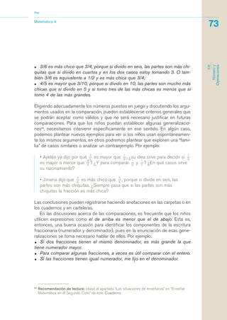 • 3/6 es más chico que 3/4, porque si divido en seis, las partes son más chi-
quitas que si divido en cuartos y en los dos casos estoy tomando 3. O tam-
bién 3/6 es equivalente a 1/2 y es más chica que 3/4;
• 4/5 es mayor que 3/10, porque si divido en 10, las partes son mucho más
chicas que si divido en 5 y si tomo tres de las más chicas es menos que si
tomo 4 de las más grandes.
Eligiendo adecuadamente los números puestos en juego y discutiendo los argu-
mentos usados en la comparación, pueden establecerse criterios generales que
se podrán aceptar como válidos y que no será necesario justificar en futuras
comparaciones. Para que los niños puedan establecer algunas generalizacio-
nes24
, necesitamos intervenir específicamente en ese sentido. En algún caso,
podemos plantear nuevos ejemplos para ver si los niños usan espontáneamen-
te los mismos argumentos, en otros podremos plantear que exploren una “fami-
lia” de casos similares o analizar un contraejemplo. Por ejemplo:
• Ayelén ya dijo por qué
3_
8
es mayor que
1_
8
, ¿su idea sirve para decidir si
1_
9
es mayor o menor que
4_
9
? ¿Y para comparar
1_
9
y
1_
7
? ¿En qué casos sirve
su razonamiento?
• Jimena dijo que
3_
6
es más chico que
3_
4
, porque si divide en seis, las
partes son más chiquitas. ¿Siempre pasa que si las partes son más
chiquitas la fracción es más chica?
Las conclusiones pueden registrarse haciendo anotaciones en las carpetas o en
los cuadernos y en carteleras.
En las discusiones acerca de las comparaciones, es frecuente que los niños
utilicen expresiones como el de arriba es menor que el de abajo. Esta es,
entonces, una buena ocasión para identificar los componentes de la escritura
fraccionaria (numerador y denominador), pues en la enunciación de esas gene-
ralizaciones se torna necesario hablar de ellos. Por ejemplo:
• Si dos fracciones tienen el mismo denominador, es más grande la que
tiene numerador mayor.
• Para comparar algunas fracciones, a veces es útil comparar con el entero.
• Si las fracciones tienen igual numerador, me fijo en el denominador.
24
Recomendación de lectura: véase el apartado “Las situaciones de enseñanza” en “Enseñar
Matemática en el Segundo Ciclo” de este Cuaderno.
Matemática 4
Nap
73
EJE
Númeroy
Operaciones
matematica.qxd 5/3/07 5:56 PM Page 73
 