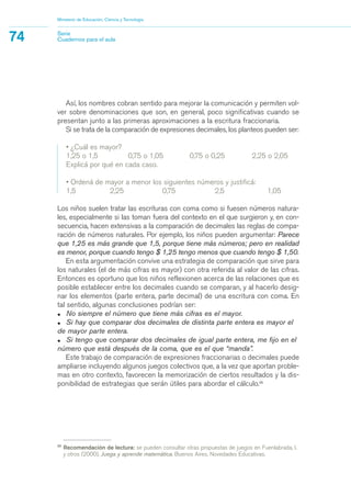 25
Recomendación de lectura: se pueden consultar otras propuestas de juegos en Fuenlabrada, I.
y otros (2000), Juega y aprende matemática. Buenos Aires, Novedades Educativas.
Así, los nombres cobran sentido para mejorar la comunicación y permiten vol-
ver sobre denominaciones que son, en general, poco significativas cuando se
presentan junto a las primeras aproximaciones a la escritura fraccionaria.
Si se trata de la comparación de expresiones decimales, los planteos pueden ser:
• ¿Cuál es mayor?
1,25 o 1,5 0,75 o 1,05 0,75 o 0,25 2,25 o 2,05
Explicá por qué en cada caso.
• Ordená de mayor a menor los siguientes números y justificá:
1,5 2,25 0,75 2,5 1,05
Los niños suelen tratar las escrituras con coma como si fuesen números natura-
les, especialmente si las toman fuera del contexto en el que surgieron y, en con-
secuencia, hacen extensivas a la comparación de decimales las reglas de compa-
ración de números naturales. Por ejemplo, los niños pueden argumentar: Parece
que 1,25 es más grande que 1,5, porque tiene más números; pero en realidad
es menor, porque cuando tengo $ 1,25 tengo menos que cuando tengo $ 1,50.
En esta argumentación convive una estrategia de comparación que sirve para
los naturales (el de más cifras es mayor) con otra referida al valor de las cifras.
Entonces es oportuno que los niños reflexionen acerca de las relaciones que es
posible establecer entre los decimales cuando se comparan, y al hacerlo desig-
nar los elementos (parte entera, parte decimal) de una escritura con coma. En
tal sentido, algunas conclusiones podrían ser:
• No siempre el número que tiene más cifras es el mayor.
• Si hay que comparar dos decimales de distinta parte entera es mayor el
de mayor parte entera.
• Si tengo que comparar dos decimales de igual parte entera, me fijo en el
número que está después de la coma, que es el que “manda”.
Este trabajo de comparación de expresiones fraccionarias o decimales puede
ampliarse incluyendo algunos juegos colectivos que, a la vez que aportan proble-
mas en otro contexto, favorecen la memorización de ciertos resultados y la dis-
ponibilidad de estrategias que serán útiles para abordar el cálculo.25
Ministerio de Educación, Ciencia y Tecnología
74 Serie
Cuadernos para el aula
matematica.qxd 5/3/07 5:56 PM Page 74
 