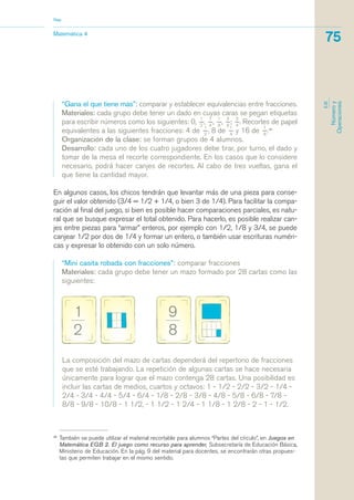 La composición del mazo de cartas dependerá del repertorio de fracciones
que se esté trabajando. La repetición de algunas cartas se hace necesaria
únicamente para lograr que el mazo contenga 28 cartas. Una posibilidad es
incluir las cartas de medios, cuartos y octavos: 1 - 1/2 - 2/2 - 3/2 - 1/4 -
2/4 - 3/4 - 4/4 - 5/4 - 6/4 - 1/8 - 2/8 - 3/8 - 4/8 - 5/8 - 6/8 - 7/8 -
8/8 - 9/8 - 10/8 - 1 1/2, - 1 1/2 - 1 2/4 - 1 1/8 - 1 2/8 - 2 - 1 - 1/2.
26
También se puede utilizar el material recortable para alumnos “Partes del círculo”, en Juegos en
Matemática EGB 2. El juego como recurso para aprender, Subsecretaría de Educación Básica,
Ministerio de Educación. En la pág. 9 del material para docentes, se encontrarán otras propues-
tas que permiten trabajar en el mismo sentido.
Matemática 4
Nap
75
EJE
Númeroy
Operaciones
“Gana el que tiene más”: comparar y establecer equivalencias entre fracciones.
Materiales: cada grupo debe tener un dado en cuyas caras se pegan etiquetas
para escribir números como los siguientes: 0,
1_
2
,
1_
4
,
1_
8
,
3_
8
;
3_
4
. Recortes de papel
equivalentes a las siguientes fracciones: 4 de
1_
2
, 8 de
1_
4
y 16 de
1_
8
.26
Organización de la clase: se forman grupos de 4 alumnos.
Desarrollo: cada uno de los cuatro jugadores debe tirar, por turno, el dado y
tomar de la mesa el recorte correspondiente. En los casos que lo considere
necesario, podrá hacer canjes de recortes. Al cabo de tres vueltas, gana el
que tiene la cantidad mayor.
En algunos casos, los chicos tendrán que levantar más de una pieza para conse-
guir el valor obtenido (3/4 = 1/2 + 1/4, o bien 3 de 1/4). Para facilitar la compa-
ración al final del juego, si bien es posible hacer comparaciones parciales, es natu-
ral que se busque expresar el total obtenido. Para hacerlo, es posible realizar can-
jes entre piezas para “armar” enteros, por ejemplo con 1/2, 1/8 y 3/4, se puede
canjear 1/2 por dos de 1/4 y formar un entero, o también usar escrituras numéri-
cas y expresar lo obtenido con un solo número.
“Mini casita robada con fracciones”: comparar fracciones
Materiales: cada grupo debe tener un mazo formado por 28 cartas como las
siguientes:
matematica.qxd 5/3/07 5:56 PM Page 75
 