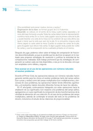 27
Estas cartas están disponibles en el material recortable para alumnos “Cartas con fracciones”,
en Juegos en Matemática EGB 2. El juego como recurso para aprender, Subsecretaría de
Educación Básica, Ministerio de Educación. En la pág.17 del material para docentes, se pueden
encontrar otras propuestas que permiten trabajar en el mismo sentido.
Otra posibilidad sería poner medios, tercios y sextos.27
Organización de la clase: se forman grupos de 3 ó 4 alumnos.
Desarrollo: se colocan, en el centro de la mesa, cuatro cartas separadas y el
resto del mazo formando una pila. Todas las cartas deben tener la representación
numérica hacia arriba. En su turno, cada jugador saca la primera carta de la pila
y puede levantar una carta de la mesa con la condición de que esta última sea
igual o menor que la carta que sacó de la pila. Si no encuentra ninguna carta
menor, dejará su carta sobre la mesa. Cuando se acaban las cartas de la pila,
gana el jugador que obtuvo más cartas. Si algún jugador duda, puede dar vuelta
las cartas y usar la comparación de los cuadrados pintados en el reverso.
Después de jugar, podemos volver sobre el trabajo de comparación de fraccio-
nes descontextualizado, ya que es posible que los alumnos se apoyen en lo rea-
lizado para proponer estrategias de resolución o justificar la veracidad de las
comparaciones realizadas. Este trabajo promoverá que las estrategias de com-
paración se vuelvan cada vez más disponibles, o sea ya no se discutan, sino que
son aceptadas como válidas y seguras.
Para avanzar en el uso de las operaciones con números naturales
al resolver problemas
Durante el Primer Ciclo, las operaciones básicas con números naturales fueron
ganando sentido para los chicos al resolver problemas tanto del campo aditivo
(con sumas y restas) como del campo multiplicativo (con multiplicaciones y divi-
siones). En esos problemas, las operaciones habrán tenido diferentes significa-
dos y, al resolverlos, habrán discutido diferentes formas de hacer los cálculos.
En 4º año/grado, continuaremos trabajando con estas operaciones hacia la
ampliación de sus significados. Con respecto a los problemas del campo aditivo,
agregaremos un nuevo significado: la composición de dos transformaciones de la
cantidad de elementos de una colección. En el caso de los problemas del campo
multiplicativo, además de contemplar el estudio del resto en los problemas de
división, incluiremos el estudio de las relaciones de proporcionalidad.
Ministerio de Educación, Ciencia y Tecnología
76 Serie
Cuadernos para el aula
matematica.qxd 5/3/07 5:56 PM Page 76
 