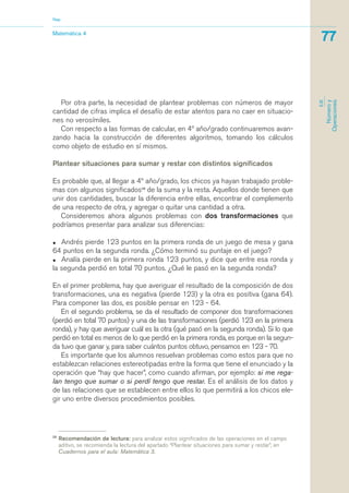 Por otra parte, la necesidad de plantear problemas con números de mayor
cantidad de cifras implica el desafío de estar atentos para no caer en situacio-
nes no verosímiles.
Con respecto a las formas de calcular, en 4º año/grado continuaremos avan-
zando hacia la construcción de diferentes algoritmos, tomando los cálculos
como objeto de estudio en sí mismos.
Plantear situaciones para sumar y restar con distintos significados
Es probable que, al llegar a 4º año/grado, los chicos ya hayan trabajado proble-
mas con algunos significados28
de la suma y la resta. Aquellos donde tienen que
unir dos cantidades, buscar la diferencia entre ellas, encontrar el complemento
de una respecto de otra, y agregar o quitar una cantidad a otra.
Consideremos ahora algunos problemas con dos transformaciones que
podríamos presentar para analizar sus diferencias:
• Andrés pierde 123 puntos en la primera ronda de un juego de mesa y gana
64 puntos en la segunda ronda. ¿Cómo terminó su puntaje en el juego?
• Analía pierde en la primera ronda 123 puntos, y dice que entre esa ronda y
la segunda perdió en total 70 puntos. ¿Qué le pasó en la segunda ronda?
En el primer problema, hay que averiguar el resultado de la composición de dos
transformaciones, una es negativa (pierde 123) y la otra es positiva (gana 64).
Para componer las dos, es posible pensar en 123 - 64.
En el segundo problema, se da el resultado de componer dos transformaciones
(perdió en total 70 puntos) y una de las transformaciones (perdió 123 en la primera
ronda), y hay que averiguar cuál es la otra (qué pasó en la segunda ronda). Si lo que
perdió en total es menos de lo que perdió en la primera ronda, es porque en la segun-
da tuvo que ganar y, para saber cuántos puntos obtuvo, pensamos en 123 - 70.
Es importante que los alumnos resuelvan problemas como estos para que no
establezcan relaciones estereotipadas entre la forma que tiene el enunciado y la
operación que “hay que hacer”, como cuando afirman, por ejemplo: si me rega-
lan tengo que sumar o si perdí tengo que restar. Es el análisis de los datos y
de las relaciones que se establecen entre ellos lo que permitirá a los chicos ele-
gir uno entre diversos procedimientos posibles.
28
Recomendación de lectura: para analizar estos significados de las operaciones en el campo
aditivo, se recomienda la lectura del apartado “Plantear situaciones para sumar y restar”, en
Cuadernos para el aula: Matemática 3.
Matemática 4
Nap
77
EJE
Númeroy
Operaciones
matematica.qxd 5/3/07 5:56 PM Page 77
 