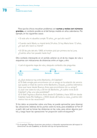 a) ¿Qué distancia hay entre Bariloche y El Calafate?
b) Si Gabi arregla para encontrarse con un amigo en la estación de servicio
que queda a mitad de camino entre Bariloche y Esquel, ¿cuántos kilómetros
tiene que hacer desde Buenos Aires para encontrarse con su amigo?
c) Juan vive sobre la ruta, a 30 km de Bariloche. ¿A cuánto vivirá de El
Calafate? ¿Hay una sola posibilidad?
d) Si Gabi regresa a Buenos Aires desde El Calafate y hace 303 km desde
Calafate hasta Río Gallegos, y 2552 desde allí hasta su casa, ¿cuántos kiló-
metros hizo en las vacaciones?
Si los datos se presentan sobre una línea, se puede aprovechar para observar
las ubicaciones relativas de los puntos sobre la recta, para establecer el “km 0”
a partir del cual se toman las distancias en las rutas, para ubicar algunos pun-
tos, y luego hacer las operaciones “en proporción sobre el esquema”.29
29
En el apartado “Plantear situaciones para producir e interpretar representaciones del espacio tri-
dimensional” de este Cuaderno, se abordan este tipo de representaciones.
Para que los chicos resuelvan problemas con sumas y restas con números
grandes, un contexto posible es el del tiempo medido en años calendarios. Por
ejemplo, en los siguientes casos:
• Si este año mi abuelita cumple 75 años, ¿en qué año nació?
• Cuando nació María, su mamá tenía 24 años. Si hoy María tiene 12 años,
¿en qué año nació su mamá?
• El 20 de julio del año 1969, el hombre pisó por primera vez la Luna.
¿Cuántos años han pasado hasta hoy?
Otro contexto interesante en el sentido anterior es el de los mapas de ruta o
esquemas con indicaciones de distancias entre un lugar y otro:
• Leé el siguiente mapa de ruta y después contestá a las preguntas.
Ministerio de Educación, Ciencia y Tecnología
78 Serie
Cuadernos para el aula
Buenos
Aires
Bariloche
1559 km
Esquel El Calafate
272 km 1245 km
matematica.qxd 5/3/07 5:56 PM Page 78
 