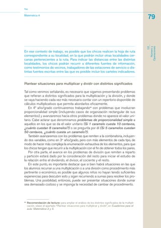 En ese contexto de trabajo, es posible que los chicos realicen la hoja de ruta
correspondiente a su localidad, en la que podrán incluir otras localidades cer-
canas pertenecientes a la ruta. Para indicar las distancias entre las distintas
localidades, los chicos podrán recurrir a diferentes fuentes de información,
como testimonios de vecinos, trabajadores de las estaciones de servicio o dis-
tintas fuentes escritas entre las que es posible incluir los carteles indicadores.
Plantear situaciones para multiplicar y dividir con distintos significados
Tal como venimos señalando, es necesario que sigamos presentando problemas
que refieran a distintos significados para la multiplicación y la división, y donde
se vaya haciendo cada vez más necesario contar con un repertorio disponible de
cálculos multiplicativos que permita abordarlos eficazmente.
En 4º año/grado continuaremos trabajando30
con problemas que involucran
proporcionalidad simple (incluyendo casos de organización rectangular de sus
elementos) y avanzaremos hacia otros problemas donde no aparece el valor uni-
tario. Cabe aclarar que denominamos problemas de proporcionalidad simple a
aquellos en los que se da el valor unitario (Si 1 caramelo cuesta 10 centavos,
¿cuánto cuestan 8 caramelos?) o se pregunta por él (Si 5 caramelos cuestan
50 centavos, ¿cuánto cuesta un caramelo?).
También avanzaremos con los problemas que remiten a la combinatoria, incluyen-
do dos variables, como en 3er
año/grado, pero con más elementos de cada tipo, de
modo de hacer más compleja la enumeración exhaustiva de los elementos, para que
los chicos tengan que recurrir a la multiplicación con el fin de obtener todos los pares.
Por otra parte, el avance en los problemas de división que remiten a reparto
y partición estará dado por la consideración del resto para iniciar el estudio de
la relación entre el dividendo, el divisor, el cociente y el resto.
En este punto, es importante destacar que si bien habrá situaciones en las que
los alumnos recurran a una multiplicación o a una división como procedimiento más
pertinente o económico, es posible que algunos niños no hayan tenido suficientes
experiencias para descubrir esto y sigan recurriendo a sumas para resolver los pro-
blemas. Una posibilidad, entonces, puede ser presentar situaciones donde sumar
sea demasiado costoso y se imponga la necesidad de cambiar de procedimiento.
30
Recomendación de lectura: para ampliar el análisis de los distintos significados de la multipli-
cación, véase el apartado “Plantear situaciones para multiplicar y dividir”, en Cuadernos para el
aula: Matemática 2 y 3.
Matemática 4
Nap
79
EJE
Númeroy
Operaciones
matematica.qxd 5/3/07 5:56 PM Page 79
 