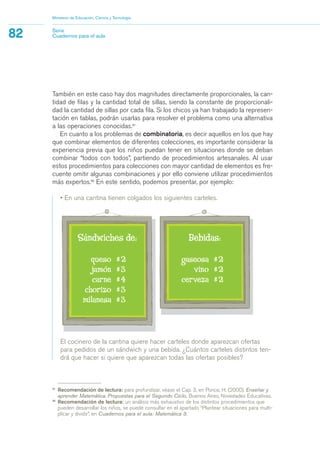 El cocinero de la cantina quiere hacer carteles donde aparezcan ofertas
para pedidos de un sándwich y una bebida. ¿Cuántos carteles distintos ten-
drá que hacer si quiere que aparezcan todas las ofertas posibles?
También en este caso hay dos magnitudes directamente proporcionales, la can-
tidad de filas y la cantidad total de sillas, siendo la constante de proporcionali-
dad la cantidad de sillas por cada fila. Si los chicos ya han trabajado la represen-
tación en tablas, podrán usarlas para resolver el problema como una alternativa
a las operaciones conocidas.31
En cuanto a los problemas de combinatoria, es decir aquellos en los que hay
que combinar elementos de diferentes colecciones, es importante considerar la
experiencia previa que los niños puedan tener en situaciones donde se deban
combinar “todos con todos”, partiendo de procedimientos artesanales. Al usar
estos procedimientos para colecciones con mayor cantidad de elementos es fre-
cuente omitir algunas combinaciones y por ello conviene utilizar procedimientos
más expertos.32
En este sentido, podemos presentar, por ejemplo:
• En una cantina tienen colgados los siguientes carteles.
Ministerio de Educación, Ciencia y Tecnología
82 Serie
Cuadernos para el aula
31
Recomendación de lectura: para profundizar, véase el Cap. 3, en Ponce, H. (2000), Enseñar y
aprender Matemática. Propuestas para el Segundo Ciclo, Buenos Aires, Novedades Educativas.
32
Recomendación de lectura: un análisis más exhaustivo de los distintos procedimientos que
pueden desarrollar los niños, se puede consultar en el apartado “Plantear situaciones para multi-
plicar y dividir”, en Cuadernos para el aula: Matemática 3.
matematica.qxd 5/3/07 5:56 PM Page 82
 