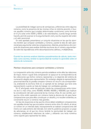 La posibilidad de indagar acerca de semejanzas y diferencias entre algunos
números, como la presencia de las mismas cifras en distinta posición, o bus-
car aquellos números que cumplan determinadas condiciones, como terminar
en 0 y/o estar entre 5000 y 6000, o de redondearlos, cuando tenga sentido
hacerlo, permite avanzar en la argumentación oral y escrita respecto del orden
y el valor posicional.
En este apartado, presentamos un conjunto situaciones en las que los alum-
nos tendrán que comparar cantidades y números, usando la idea de valor posi-
cional para argumentar sobre las comparaciones. Además, presentamos otro con-
junto de situaciones para analizar distintas escrituras de un número, argumentan-
do sobre las equivalencias entre descomposiciones aditivas y multiplicativas.
Cuando los alumnos analicen distintos procedimientos de cálculo, tanto men-
tales como escritos, tendrán la oportunidad de reutilizar lo aprendido sobre el
sistema de numeración.
Plantear situaciones para comparar cantidades y números
La comparación entre dos números permite establecer entre ellos las relaciones
de mayor, menor o igual. Esta comparación se apoya en la correspondencia de
las colecciones que dichos números representan y no depende del sistema de
numeración elegido para representarlos. Sin embargo, elegida la representación
posicional decimal, es posible comparar números sin recurrir a la corresponden-
cia, analizando la escritura. Este es un ejemplo de las ventajas que tiene esta
representación cuando se trata de trabajar con cantidades grandes.
En 4º año/grado, serán de particular interés las comparaciones entre núme-
ros de 5 o más cifras, como 40.800, 40.080, 48.000 y 408.000, que implican
la consideración del valor posicional de las mismas cifras. En ese sentido, aun-
que los niños estén operando con números hasta la decena de mil, para hacer
comparaciones que para ellos constituyan un desafío y no resulten evidentes, es
conveniente recurrir a números más grandes.
Un tipo de situaciones en las que los chicos deben establecer comparaciones
son aquellas donde hay que encuadrar números entre otros. En efecto, al ubicar
un número en un intervalo dado, necesariamente se realizan comparaciones del
mismo con cada extremo del intervalo. Con este fin, podemos proponer un juego
de adivinanzas, en el que los chicos tendrán la oportunidad de trabajar con
números, estableciendo relaciones de orden y utilizando una recta numérica
como soporte para representar los datos.
Matemática 4
Nap
39
EJE
Númeroy
Operaciones
matematica.qxd 5/3/07 5:56 PM Page 39
 