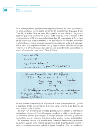 En el primer problema, para completar algunas columnas, los niños podrán recu-
rrir a los resultados memorizados, pensando 34 dividido 6 es 5, porque 6 por
5 es 30 y 6 x 6 es 36 y me paso. Otros podrán recurrir a la tabla pitagórica y
observar que en la columna del 6, el 34 está entre 30 y 36, y mirando la fila
correspondiente al 30 podrán concluir 6 por 5 es 30 y me sobran 4. En el caso
de los valores que superan el 60 (6 x 10) este recurso les resultará insuficien-
te y tendrán que recurrir a nuevos procedimientos. Algunos restarán 6 sucesiva-
mente hasta que no puedan hacerlo más, y luego contarán todas las veces que
restaron el 6. Otros chicos podrán acortar este procedimiento apoyándose en
sumas y/o restas tal como hacen Paula y Yanina.
Ministerio de Educación, Ciencia y Tecnología
84 Serie
Cuadernos para el aula
En este problema, la cantidad de alfajores que puede sobrar está entre 1 y 5. En
la cuenta de dividir, cuyo divisor es 6, el resto varía entre 0 y 5. Es decir que el
resto es menor que el divisor.
En el 2º y 3er
problemas se favorece que los alumnos utilicen la información
trabajada en el primero. En el último para completar la tabla, en las dos prime-
ras columnas tendrán que averiguar el total de alfajores fabricados y en la últi-
ma también, pero en ese caso podrán descubrir que hay muchas posibilidades.
Es importante destacar que en todos estos problemas de embolsado de alfajores
los alumnos usan en forma implícita las relaciones entre dividendo, divisor, cociente y
resto, y que éstas comienzan a explicitarse a partir de explicar cómo calcular el resto.
matematica.qxd 5/3/07 5:56 PM Page 84
 