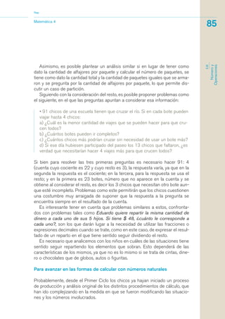 Asimismo, es posible plantear un análisis similar si en lugar de tener como
dato la cantidad de alfajores por paquete y calcular el número de paquetes, se
tiene como dato la cantidad total y la cantidad de paquetes iguales que se arma-
ron y se pregunta por la cantidad de alfajores por paquete, lo que permite dis-
cutir un caso de partición.
Siguiendo con la consideración del resto, es posible proponer problemas como
el siguiente, en el que las preguntas apuntan a considerar esa información:
• 91 chicos de una escuela tienen que cruzar el río. Si en cada bote pueden
viajar hasta 4 chicos:
a) ¿Cuál es la menor cantidad de viajes que se pueden hacer para que cru-
cen todos?
b) ¿Cuántos botes pueden ir completos?
c) ¿Cuántos chicos más podrían cruzar sin necesidad de usar un bote más?
d) Si ese día hubiesen participado del paseo los 13 chicos que faltaron, ¿es
verdad que necesitarían hacer 4 viajes más para que crucen todos?
Si bien para resolver las tres primeras preguntas es necesario hacer 91: 4
(cuenta cuyo cociente es 22 y cuyo resto es 3), la respuesta varía, ya que en la
segunda la respuesta es el cociente; en la tercera, para la respuesta se usa el
resto; y en la primera es 23 botes, número que no aparece en la cuenta y se
obtiene al considerar el resto, es decir los 3 chicos que necesitan otro bote aun-
que esté incompleto. Problemas como este permitirán que los chicos cuestionen
una costumbre muy arraigada de suponer que la respuesta a la pregunta se
encuentra siempre en el resultado de la cuenta.
Es interesante tener en cuenta que problemas similares a estos, confronta-
dos con problemas tales como Eduardo quiere repartir la misma cantidad de
dinero a cada uno de sus 5 hijos. Si tiene $ 48, ¿cuánto le corresponde a
cada uno?, son los que darán lugar a la necesidad de utilizar las fracciones o
expresiones decimales cuando se trate, como en este caso, de expresar el resul-
tado de un reparto en el que tiene sentido seguir dividiendo el resto.
Es necesario que analicemos con los niños en cuáles de las situaciones tiene
sentido seguir repartiendo los elementos que sobran. Esto dependerá de las
características de los mismos, ya que no es lo mismo si se trata de cintas, dine-
ro o chocolates que de globos, autos o figuritas.
Para avanzar en las formas de calcular con números naturales
Probablemente, desde el Primer Ciclo los chicos ya hayan iniciado un proceso
de producción y análisis original de los distintos procedimientos de cálculo, que
han ido complejizando en la medida en que se fueron modificando las situacio-
nes y los números involucrados.
Matemática 4
Nap
85
EJE
Númeroy
Operaciones
matematica.qxd 5/3/07 5:56 PM Page 85
 