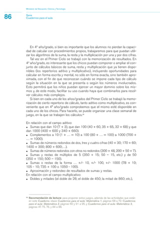 33
Recomendación de lectura: para proponer estos juegos, además de las actividades que están
en este Cuaderno, véase Cuadernos para el aula: Matemática 1, páginas 68 a 72; Cuadernos
para el aula: Matemática 2, páginas 60 y 91 a 95, y Cuadernos para el aula: Matemática 3,
páginas 47, 75, 76, y 84 a 88.
En 4º año/grado, si bien es importante que los alumnos no pierdan la capaci-
dad de calcular con procedimientos propios, trabajaremos para que puedan utili-
zar los algoritmos de la suma, la resta y la multiplicación por una y por dos cifras.
Tal vez en el Primer Ciclo se trabajó con la memorización de resultados. En
4º año/grado, es interesante que los chicos puedan componer o ampliar el con-
junto de cálculos básicos de suma, resta y multiplicación que ya tienen dispo-
nibles (los repertorios aditivo y multiplicativo), incluyendo oportunidades para
calcular en forma escrita y mental, no sólo en forma exacta, sino también apro-
ximada, con el fin de que reconozcan cuándo se impone cada tipo de cálculo
según la situación en la que se presenta o según los números involucrados.
Esto permitirá que los niños puedan ejercer un mayor dominio sobre los mis-
mos y, de este modo, facilitar su uso cuando haya que combinarlos para resol-
ver cálculos más complejos.
Si bien en cada uno de los años/grados del Primer Ciclo se trabajó la memo-
rización de cierto repertorio de cálculo, tanto aditivo como multiplicativo, es con-
veniente que en 4° año/grado comprobemos que el mismo esté disponible en
cada uno de los chicos. Para hacerlo, se puede organizar una clase semanal de
juego, en la que se trabajen los cálculos.33
En relación con el campo aditivo:
• Sumas que dan 10 (7 + 3), que dan 100 (40 + 60, 35 + 65, 32 + 68) y que
dan 1000 (400 + 600 y 340 + 660).
• Complementos a 10 (1 + … = 10) a 100 (80 + … = 100) a 1000 (700 +
… = 1000).
• Sumas de números redondos de dos, tres y cuatro cifras (40 + 30; 170 + 60;
1400 + 300; 800 + 600;…).
• Sumas de números redondos con otros no redondos (300 + 48, 200 + 50 + 7).
• Sumas y restas de múltiplos de 5 (350 + 15; 50 – 15, etc.) y de 50
(350 + 150; 500 – 150).
• Sumas o restas de la forma … +/- 10, +/- 100, +/- 1000 (78 + 10;
105 - 10; 735 + 100 o 1050 - 100).
• Aproximación y redondeo de resultados de sumas y restas.
En relación con el campo multiplicativo:
• Dobles y mitades (el doble de 28; el doble de 450; la mitad de 860; etc.),
Ministerio de Educación, Ciencia y Tecnología
86 Serie
Cuadernos para el aula
matematica.qxd 5/3/07 5:56 PM Page 86
 