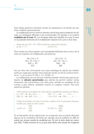 Este trabajo podremos retomarlo cuando nos aboquemos a la división por dos
cifras mediante aproximaciones.
La multiplicación por los números redondos será la base para la realización de cál-
culos con estrategias diferentes a las convencionales. Por ejemplo, si se propone
multiplicar por 9 o por 11, una estrategia válida para facilitarlo es la que se basa
en la propiedad distributiva de la multiplicación respecto de la suma o de la resta.
Sabiendo que 43 x 10 = 430, resolvé los siguientes cálculos:
a) 43 x 11 = b) 43 x 9 =
Para resolver, los chicos podrían usar la propiedad distributiva de la suma o de la
resta con respecto a la multiplicación, pensando así:
43 x (10 + 1) 43 x (10 - 1)
43 x 10 + 43 x 1 43 x 10 - 43 x 1
430 + 43 430 - 43
473 387
Así, los niños irán construyendo una nueva estrategia de cálculo que también
podrá ser usada para resolver otros productos donde uno de los números termi-
na en 1 o en 9, como 21 (20 + 1) o 19 (20 -1).
La multiplicación por los números redondos también será la base para la rea-
lización de cálculos aproximados que, además de permitir resolver ciertas
situaciones, dan herramientas a los niños para controlar los resultados de las
cuentas y para obtener resultados exactos en cualquier ocasión. Para esto
podremos plantear:
• Para estimar el resultado de cada cálculo, completá los espacios en blanco.
31 x 42 30 x 40 = …… 410 : 11 …… : 10 = ……
390 : 9 390 : 10 = …… 119 x 310 120 x …… = ……
• Elegí el resultado sin hacer la cuenta y explicá cómo lo pensaste. Después
resolvé para saber el valor exacto:
250 6000
a) 25 x 8 160 b) 120 x 5 600
200 300
En el intercambio de las explicaciones, en el segundo caso se podrán descartar
algunos de los resultados afirmando por ejemplo, para el problema a): 250 no
puede ser, porque resulta de multiplicar por 10, por lo tanto debe ser menor
que 250. Y debe terminar en 0, ya que esta última cifra resulta de multiplicar
Matemática 4
Nap
89
EJE
Númeroy
Operaciones
matematica.qxd 5/3/07 5:56 PM Page 89
 