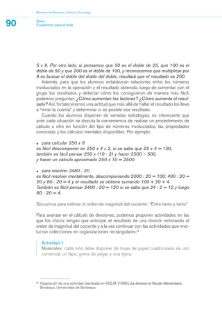 36
Adaptación de una actividad planteada en I.R.E.M. (1985), La division à l’école élémentaire,
Bordeaux, Universidad de Bordeaux.
5 x 8. Por otro lado, si pensamos que 50 es el doble de 25, que 100 es el
doble de 50 y que 200 es el doble de 100, y reconocemos que multiplicar por
8 es buscar el doble del doble del doble, resultará que el resultado es 200.
Además, para que los alumnos establezcan relaciones entre los números
involucrados en la operación y el resultado obtenido, luego de comentar con el
grupo los resultados y detectar cómo los consiguieron de manera más fácil,
podemos preguntar: ¿Cómo aumentan los factores? ¿Cómo aumenta el resul-
tado? Así, fortaleceremos una actitud que más allá de hallar el resultado los lleve
a “mirar la cuenta” y determinar si es posible ese resultado.
Cuando los alumnos disponen de variadas estrategias, es interesante que
ante cada situación se discuta la conveniencia de realizar un procedimiento de
cálculo u otro en función del tipo de números involucrados, las propiedades
conocidas y los cálculos mentales disponibles. Por ejemplo:
• para calcular 250 x 8
es fácil descomponer en 250 x 4 x 2, si se sabe que 25 x 4 = 100,
también es fácil pensar 250 x (10 - 2) y hacer 2500 – 500,
y hacer un cálculo aproximado 250 x 10 = 2500
• para resolver 2480 : 20
es fácil resolver mentalmente, descomponiendo 2000 : 20 = 100; 400 : 20 =
20 y 80 : 20 = 4 y el resultado se obtiene sumando 100 + 20 + 4.
También es fácil pensar 2400 : 20 = 120 si se sabe que 24 : 2 = 12 y luego
80 : 20 = 4.
Secuencia para estimar el orden de magnitud del cociente: “Entre tanto y tanto”
Para avanzar en el cálculo de divisiones, podemos proponer actividades en las
que los chicos tengan que anticipar el resultado de una división estimando el
orden de magnitud del cociente y a la vez continuar con las actividades que invo-
lucran colecciones en organizaciones rectangulares.36
Actividad 1
Materiales: cada niño debe disponer de hojas de papel cuadriculado de uso
comercial, un lápiz, goma de pegar y una tijera.
Ministerio de Educación, Ciencia y Tecnología
90 Serie
Cuadernos para el aula
matematica.qxd 5/3/07 5:56 PM Page 90
 