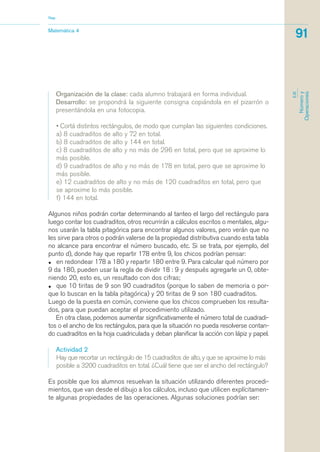 Organización de la clase: cada alumno trabajará en forma individual.
Desarrollo: se propondrá la siguiente consigna copiándola en el pizarrón o
presentándola en una fotocopia.
• Cortá distintos rectángulos, de modo que cumplan las siguientes condiciones.
a) 8 cuadraditos de alto y 72 en total.
b) 8 cuadraditos de alto y 144 en total.
c) 8 cuadraditos de alto y no más de 296 en total, pero que se aproxime lo
más posible.
d) 9 cuadraditos de alto y no más de 178 en total, pero que se aproxime lo
más posible.
e) 12 cuadraditos de alto y no más de 120 cuadraditos en total, pero que
se aproxime lo más posible.
f) 144 en total.
Algunos niños podrán cortar determinando al tanteo el largo del rectángulo para
luego contar los cuadraditos, otros recurrirán a cálculos escritos o mentales, algu-
nos usarán la tabla pitagórica para encontrar algunos valores, pero verán que no
les sirve para otros o podrán valerse de la propiedad distributiva cuando esta tabla
no alcance para encontrar el número buscado, etc. Si se trata, por ejemplo, del
punto d), donde hay que repartir 178 entre 9, los chicos podrían pensar:
• en redondear 178 a 180 y repartir 180 entre 9. Para calcular qué número por
9 da 180, pueden usar la regla de dividir 18 : 9 y después agregarle un 0, obte-
niendo 20, esto es, un resultado con dos cifras;
• que 10 tiritas de 9 son 90 cuadraditos (porque lo saben de memoria o por-
que lo buscan en la tabla pitagórica) y 20 tiritas de 9 son 180 cuadraditos.
Luego de la puesta en común, conviene que los chicos comprueben los resulta-
dos, para que puedan aceptar el procedimiento utilizado.
En otra clase, podemos aumentar significativamente el número total de cuadradi-
tos o el ancho de los rectángulos, para que la situación no pueda resolverse contan-
do cuadraditos en la hoja cuadriculada y deban planificar la acción con lápiz y papel.
Actividad 2
Hay que recortar un rectángulo de 15 cuadraditos de alto, y que se aproxime lo más
posible a 3200 cuadraditos en total. ¿Cuál tiene que ser el ancho del rectángulo?
Es posible que los alumnos resuelvan la situación utilizando diferentes procedi-
mientos, que van desde el dibujo a los cálculos, incluso que utilicen explícitamen-
te algunas propiedades de las operaciones. Algunas soluciones podrían ser:
Matemática 4
Nap
91
EJE
Númeroy
Operaciones
matematica.qxd 5/3/07 5:56 PM Page 91
 