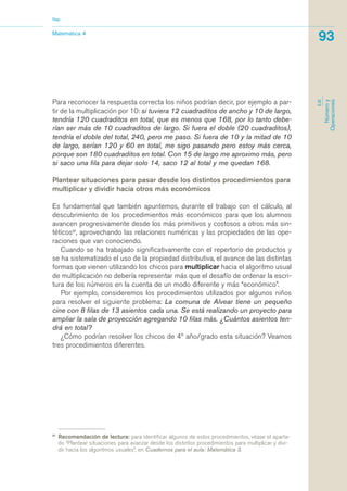 Para reconocer la respuesta correcta los niños podrían decir, por ejemplo a par-
tir de la multiplicación por 10: si tuviera 12 cuadraditos de ancho y 10 de largo,
tendría 120 cuadraditos en total, que es menos que 168, por lo tanto debe-
rían ser más de 10 cuadraditos de largo. Si fuera el doble (20 cuadraditos),
tendría el doble del total, 240, pero me paso. Si fuera de 10 y la mitad de 10
de largo, serían 120 y 60 en total, me sigo pasando pero estoy más cerca,
porque son 180 cuadraditos en total. Con 15 de largo me aproximo más, pero
si saco una fila para dejar solo 14, saco 12 al total y me quedan 168.
Plantear situaciones para pasar desde los distintos procedimientos para
multiplicar y dividir hacia otros más económicos
Es fundamental que también apuntemos, durante el trabajo con el cálculo, al
descubrimiento de los procedimientos más económicos para que los alumnos
avancen progresivamente desde los más primitivos y costosos a otros más sin-
téticos37
, aprovechando las relaciones numéricas y las propiedades de las ope-
raciones que van conociendo.
Cuando se ha trabajado significativamente con el repertorio de productos y
se ha sistematizado el uso de la propiedad distributiva, el avance de las distintas
formas que vienen utilizando los chicos para multiplicar hacia el algoritmo usual
de multiplicación no debería representar más que el desafío de ordenar la escri-
tura de los números en la cuenta de un modo diferente y más “económico”.
Por ejemplo, consideremos los procedimientos utilizados por algunos niños
para resolver el siguiente problema: La comuna de Alvear tiene un pequeño
cine con 8 filas de 13 asientos cada una. Se está realizando un proyecto para
ampliar la sala de proyección agregando 10 filas más. ¿Cuántos asientos ten-
drá en total?
¿Cómo podrían resolver los chicos de 4º año/grado esta situación? Veamos
tres procedimientos diferentes.
37
Recomendación de lectura: para identificar algunos de estos procedimientos, véase el aparta-
do “Plantear situaciones para avanzar desde los distintos procedimientos para multiplicar y divi-
dir hacia los algoritmos usuales”, en Cuadernos para el aula: Matemática 3.
Matemática 4
Nap
93
EJE
Númeroy
Operaciones
matematica.qxd 5/3/07 5:56 PM Page 93
 