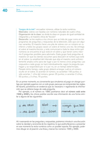 “Juegos de la tele”: encuadrar números, utilizar la recta numérica.
Materiales: sobres con tarjetas con números naturales de cuatro cifras.
Organización de la clase: se divide la clase en grupos de igual cantidad de
integrantes y el maestro oficia de “locutor”.
Desarrollo: se les explica a los chicos que se trata de jugar como en los
programas de preguntas y respuestas de la televisión, sólo que con algu-
nas variantes. El maestro tiene una pila de sobres con un número en su
interior y todos los grupos sacan un sobre al menos una vez. Se entrega
el sobre al maestro-locutor, y este comunicará a toda la clase entre qué
números se encuentra el que está en el sobre y que tienen como máxi-
mo 5 preguntas posibles para adivinarlo. Cada grupo hará preguntas al
maestro sin que los demás escuchen para descubrir el número que está
en el sobre. La amplitud del intervalo que elija el maestro será suficien-
temente amplia como para dar lugar a por lo menos cinco preguntas. Las
respuesta a cada grupo se hará individualmente, según la pregunta que
hagan y se responderá por sí o por no, en un tiempo determinado.
Pasado dicho tiempo, cada grupo deberá arriesgar cuál es el número
oculto en el sobre. Si aciertan el número, se acreditan 100 puntos; si
sólo aciertan 1 cifra del número, ganan 25 puntos; si aciertan 2 cifras,
50 puntos y 3 cifras, 75 puntos.
En un primer momento, es conveniente que simulemos el juego sin otorgar pun-
taje, por ejemplo jugamos con un solo grupo, para que se comprendan las reglas.
Al hacerlo, pondremos en evidencia que es necesario ir registrando la informa-
ción que se obtiene luego de cada pregunta.
Por ejemplo, si el número es 1880, podríamos decir el número está entre
1500 y 2000 y los chicos podrían escribir esa información de una forma simi-
lar a alguna de las siguientes:
Ministerio de Educación, Ciencia y Tecnología
40 Serie
Cuadernos para el aula
Al ir avanzando en las preguntas y respuestas, podremos introducir una discusión
sobre la claridad y economía de los registros, lo que podría llevarnos a presentar
en ese momento la recta numérica como un posible soporte. Por ejemplo, pode-
mos dibujar en el pizarrón una línea y marcar los números 1500 y 2000.
matematica.qxd 5/3/07 5:56 PM Page 40
 