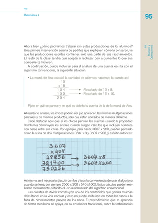 Matemática 4
Nap
95
EJE
Númeroy
Operaciones
Ahora bien, ¿cómo podríamos trabajar con estas producciones de los alumnos?
Una primera intervención será la de pedirles que expliquen cómo lo pensaron, ya
que las producciones escritas contienen solo una parte de sus razonamientos.
El resto de la clase tendrá que aceptar o rechazar con argumentos lo que sus
compañeros hicieron.
A continuación, puede incluirse para el análisis de una cuenta escrita con el
algoritmo convencional, la siguiente situación:
• La mamá de Ana calculó la cantidad de asientos haciendo la cuenta así:
13
x 18
1 0 4 Resultado de 13 x 8.
1 3 0 Resultado de 13 x 10.
2 3 4
Fijate en qué se parece y en qué es distinta tu cuenta de la de la mamá de Ana.
Al realizar el análisis, los chicos podrán ver que aparecen las mismas multiplicaciones
parciales y los mismos productos, sólo que están ubicados de manera diferente.
Cabe destacar aquí que si los chicos piensan las cuentas usando la propiedad
distributiva disminuyen los errores cuando surgen cálculos que incluyen números
con ceros entre sus cifras. Por ejemplo, para hacer 3607 x 208, pueden pensarlo
como la suma de dos multiplicaciones 3607 x 8 y 3607 x 200, y escribir entonces:
Asimismo, será necesario discutir con los chicos la conveniencia de usar el algoritmo
cuando se tiene, por ejemplo 2500 x 300 o 540 x1002. Estos cálculos pueden rea-
lizarse mentalmente evitando el uso automatizado del algoritmo convencional.
Las cuentas de dividir constituyen uno de los contenidos que genera muchas
dificultades en la vida escolar y esto no puede atribuirse en todos los casos a la
falta de conocimientos previos de los niños. El procedimiento que se aprendía
de forma mecánica se apoya, en su enseñanza tradicional, sobre la verbalización
matematica.qxd 5/3/07 5:56 PM Page 95
 