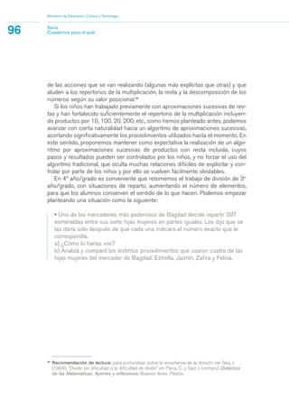 de las acciones que se van realizando (algunas más explícitas que otras) y que
aluden a los repertorios de la multiplicación, la resta y la descomposición de los
números según su valor posicional.38
Si los niños han trabajado previamente con aproximaciones sucesivas de res-
tas y han fortalecido suficientemente el repertorio de la multiplicación incluyen-
do productos por 10, 100, 20, 200, etc., como hemos planteado antes, podemos
avanzar con cierta naturalidad hacia un algoritmo de aproximaciones sucesivas,
acortando significativamente los procedimientos utilizados hasta el momento. En
este sentido, proponemos mantener como expectativa la realización de un algo-
ritmo por aproximaciones sucesivas de productos con resta incluida, cuyos
pasos y resultados pueden ser controlados por los niños, y no forzar el uso del
algoritmo tradicional, que oculta muchas relaciones difíciles de explicitar y con-
trolar por parte de los niños y por ello se vuelven fácilmente olvidables.
En 4º año/grado es conveniente que retomemos el trabajo de división de 3er
año/grado, con situaciones de reparto, aumentando el número de elementos,
para que los alumnos conserven el sentido de lo que hacen. Podemos empezar
planteando una situación como la siguiente:
• Uno de los mercaderes más poderosos de Bagdad decide repartir 397
esmeraldas entre sus siete hijas mujeres en partes iguales. Les dijo que se
las daría sólo después de que cada una indicara el número exacto que le
correspondía.
a) ¿Cómo lo harías vos?
b) Analizá y compará los distintos procedimientos que usaron cuatro de las
hijas mujeres del mercader de Bagdad: Estrella, Jazmín, Zafira y Felisa.
Ministerio de Educación, Ciencia y Tecnología
96 Serie
Cuadernos para el aula
38
Recomendación de lectura: para profundizar sobre la enseñanza de la división ver Saiz, I.
(1994), “Dividir sin dificultad o la dificultad de dividir” en Parra, C. y Saiz, I. (comps.), Didáctica
de las Matemáticas. Aportes y reflexiones, Buenos Aires, Paidós.
matematica.qxd 5/3/07 5:56 PM Page 96
 