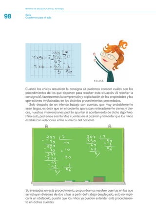 Si, avanzados en este procedimiento, propusiéramos resolver cuentas en las que
se incluyan divisores de dos cifras a partir del trabajo desplegado, esto no impli-
caría un obstáculo, puesto que los niños ya pueden extender este procedimien-
to en dichas cuentas.
Ministerio de Educación, Ciencia y Tecnología
98 Serie
Cuadernos para el aula
Cuando los chicos resuelven la consigna a), podemos conocer cuáles son los
procedimientos de los que disponen para resolver esta situación. Al resolver la
consigna b), favorecemos la comprensión y explicitación de las propiedades y las
operaciones involucradas en los distintos procedimientos presentados.
Solo después de un intenso trabajo con cuentas, que muy probablemente
sean largas, es decir que en el cociente aparezcan reiteradamente cienes y die-
ces, nuestras intervenciones podrán apuntar al acortamiento de dicho algoritmo.
Para esto, podremos escribir dos cuentas en el pizarrón y fomentar que los niños
establezcan relaciones entre números del cociente.
matematica.qxd 5/3/07 5:56 PM Page 98
 