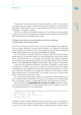 El desarrollo de este procedimiento está sostenido, no sólo en la compren-
sión del proceso de reparto y restas reiteradas, sino también en el cálculo men-
tal (tablas, multiplicaciones por la unidad seguida de ceros) sin cuyo dominio la
estrategia no se puede sostener.
Asimismo, también es importante avanzar en el uso reflexivo de la calculado-
ra para operar con números grandes, fortaleciendo la evaluación de la razonabi-
lidad del resultado con el cálculo aproximado.
Plantear situaciones para sistematizar relaciones numéricas
y propiedades de las operaciones
En el Primer Ciclo, los alumnos hacen uso de las propiedades de las operacio-
nes de manera implícita al resolver ciertos cálculos, y al reflexionar sobre ellas
pueden quedar enunciadas a modo de conclusiones, por ejemplo: si cambio el
orden de los números en una suma el resultado no cambia.
En 4º año/grado, es posible introducir el nombre convencional de las propie-
dades para que los alumnos avancen en las posibilidades de argumentar acerca
de los procedimientos con un lenguaje más ajustado. Sin embargo, debemos
tener presente que la generalidad que los chicos pueden atribuir el uso de expre-
siones como propiedad conmutativa está limitada a algún conjunto de ejemplos.
Si bien en este apartado retomamos situaciones trabajadas en otras partes
de este mismo cuaderno, su inclusión nos permite reconocer que los conceptos
matemáticos se van cargando de significado a partir de la resolución de sucesi-
vas y diferentes situaciones y su consiguiente reflexión. Por otro lado, es impor-
tante destacar que los conocimientos “no se apilan”, sino que se pueden esta-
blecer interrelaciones entre los mismos.
En el caso de las propiedades, tampoco se “aprenden” desconectadas de su
uso en determinadas situaciones, sino que se constituyen como herramientas
que nos permiten justificar y comprender diversos procedimientos de cálculo.
Para considerar las propiedades de la suma y la resta, podemos presen-
tar en el pizarrón cálculos como los siguientes, para hacer hincapié en la econo-
mía del procedimiento y en su justificación.
• Resolvé de la forma más rápida que puedas y explicá cómo hiciste cada cuenta.
a) 23 + 45 + 17 + 5 + 8 =
b) 1 + 2 + 15 + 13 + 17 + 2 + 1 =
c) 50 - 8 - 6 - 5 - 4 =
Al debatir sobre la tarea realizada, luego de reconocer que el resultado es
correcto, habrá que centrarse en los procedimientos empleados. Por ejemplo, en
el caso de a) o de b), elegir sumandos para completar decenas implica cambiar
Matemática 4
Nap
99
EJE
Númeroy
Operaciones
matematica.qxd 5/3/07 5:56 PM Page 99
 