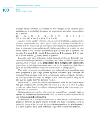 el orden de los sumandos y asociarlos del modo elegido. Estas acciones están
validadas por la posibilidad de aplicar las propiedades asociativa y conmutativa
en la adición.
23 + 45 + 17 + 5 + 8 = 23 + 17 + 45 + 5 + 8 =
(23 + 17) + (45 + 5) + 8 = 40 + 50 + 8 = 98
Algunos chicos pueden extender este procedimiento al caso c), asociando los
números para resolver más rápido y esto conduciría a obtener resultados inco-
rrectos. Si bien, en general, los alumnos pueden reconocer que el procedimien-
to es equivocado, toman real dimensión de la imposibilidad de resolver de esta
forma frente a una situación problemática que se valide por el contexto. Por
ejemplo, Ana tenía $ 50 y gastó $ 8 en manteca, $ 6 en azúcar, $ 5 en hari-
na y $ 4 en huevos. ¿Cuánto dinero le quedó?
Luego de hacer estos análisis con toda la clase, es el momento de escribir con-
clusiones sobre las propiedades conmutativa y asociativa, en relación con la suma
y la resta. Para el trabajo con las propiedades de la multiplicación y la división,
propondremos un trabajo intensivo de memorización del repertorio multiplicativo a
partir del establecimiento de relaciones numéricas en la tabla pitagórica.
Para esto, comenzaremos pidiéndoles que, individualmente, completen una
tabla pitagórica y que luego pinten aquellos casilleros que “conocen de
memoria”. Para que cada chico tome conciencia de cuántos productos conocen,
se podrá proponer un trabajo en parejas, donde cada uno ayude a asegurar al
otro que los puede decir “sin pensarlo mucho”.
A continuación, podremos solicitar que busquen entre los productos aque-
llos que se repiten. Por ejemplo, 24 está en 8 x 3, 3 x 8, 4 x 6, y 6 x 4. Luego,
podrán ver cuáles de estos casilleros estaban pintados y relacionar nuevos pro-
ductos con los conocidos.
Sería oportuno que nuestras intervenciones sean del tipo: ¿en algún caso se
repiten los números en distinto orden? Así, los alumnos podrán avanzar en el
uso de la propiedad conmutativa.
La extensión de la propiedad conmutativa a todos los productos de la tabla
pitagórica también se podrá analizar mirando una tabla incompleta como la
siguiente, ya que si se conocen los productos que pertenecen a la diagonal y
a la parte superior de la tabla, entonces se pueden conocer los restantes.
Ministerio de Educación, Ciencia y Tecnología
100 Serie
Cuadernos para el aula
matematica.qxd 5/3/07 5:56 PM Page 100
 