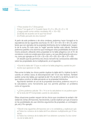 • Para resolver 9 x 7, Ema pensó:
Como 7 es igual a 5 + 2 puedo hacer: 9 x 5 = 45 y 9 x 2 = 18
y luego puedo sumar ambos resultados 45 + 18 = 63
a) ¿Estás de acuerdo con lo que hizo Ema?
b) ¿Podés pensarlo de otra manera?
A partir de este problema o de otros similares, podremos hacer hincapié en la
equivalencia de las siguientes escrituras: 9 x (5 + 2) = (9 x 5) + (9 x 2), seña-
lando que son ejemplos de la propiedad distributiva de la multiplicación respec-
to de la suma. En este caso, la “regla” permite facilitar este cálculo. También
podremos pedirles a los alumnos que investiguen otras posibilidades de hacer el
mismo producto utilizando dicha propiedad en la tabla pitagórica con el fin de
corroborar si esto se cumple para otros casos, y ver que efectivamente esto ocu-
rra, como por ejemplo en 9 x (4 + 3) = (9 x 4) + (9 x 3) = 36 + 27 = 63.
Un desafío que les permitrá a los chicos reinvertir las conclusiones obtenidas
sobre las propiedades de la multiplicación, es el siguiente:
• Escribí la tabla del 12 que no está en la tabla pitagórica, usando los pro-
ductos que aparecen en ella.
Para armar la tabla, los chicos podrán duplicar la tabla del 6 o triplicar la del 4,
usando, en ambos casos, la descomposición del 12 en dos factores. También
podrán sumar dos tablas, por ejemplo la del 10 y la del 2 o la del 8 y la del 4, lo
que implica construir la tabla pensando en la propiedad distributiva.
Apuntando también al uso de la propiedad asociativa, podemos recurrir a
la calculadora como herramienta que nos permite plantear un problema
como el siguiente:
• ¿Cómo podemos calcular 19 x 14 si en la calculadora no se pudiera apre-
tar la tecla del 4? Comprobalo usando la calculadora.
Otras situaciones pueden requerir de los chicos que consideren la verdad o fal-
sedad de ciertas afirmaciones, favoreciendo, cuando explican por qué, el avance
en las posibilidades de usar distintos argumentos (la propiedad, un contraejem-
plo, etc.). Por ejemplo:
• Decidí si las siguientes afirmaciones son o no verdaderas, y explicá por qué.
a) Todos los números de la tabla del 8 se obtienen multiplicando por 2 tres
veces.
b) Todos los números de la tabla del 4 se obtienen sumando 2 a los núme-
ros de la tabla del 2.
Ministerio de Educación, Ciencia y Tecnología
102 Serie
Cuadernos para el aula
matematica.qxd 5/3/07 5:56 PM Page 102
 