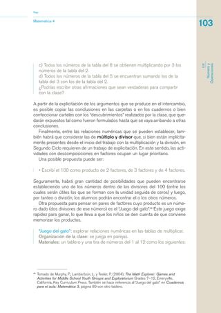 39
Tomado de Murphy, P., Lambertson, L. y Tesler, P. (2004), The Math Explorer: Games and
Activities for Middle School Youth Groups and Exploratorium Grades 7–12, Emeryville,
California, Key Curriculum Press. También se hace referencia al “Juego del gato” en Cuadernos
para el aula: Matemática 3, página 89 con otro tablero.
Matemática 4
Nap
103
EJE
Númeroy
Operaciones
c) Todos los números de la tabla del 6 se obtienen multiplicando por 3 los
números de la tabla del 2.
d) Todos los números de la tabla del 5 se encuentran sumando los de la
tabla del 3 con los de la tabla del 2.
¿Podrías escribir otras afirmaciones que sean verdaderas para compartir
con la clase?
A partir de la explicitación de los argumentos que se produce en el intercambio,
es posible copiar las conclusiones en las carpetas o en los cuadernos o bien
confeccionar carteles con los “descubrimientos” realizados por la clase, que que-
darán expuestos tal como fueron formulados hasta que se vaya arribando a otras
conclusiones.
Finalmente, entre las relaciones numéricas que se pueden establecer, tam-
bién habrá que considerar las de múltiplo y divisor que, si bien están implícita-
mente presentes desde el inicio del trabajo con la multiplicación y la división, en
Segundo Ciclo requieren de un trabajo de explicitación. En este sentido, las acti-
vidades con descomposiciones en factores ocupan un lugar prioritario.
Una posible propuesta puede ser:
• Escribí el 100 como producto de 2 factores, de 3 factores y de 4 factores.
Seguramente, habrá gran cantidad de posibilidades que pueden encontrarse
estableciendo uno de los números dentro de los divisores del 100 (entre los
cuales serán útiles los que se forman con la unidad seguida de ceros) y luego,
por tanteo o división, los alumnos podrán encontrar el o los otros números.
Otra propuesta para pensar en pares de factores cuyo producto es un núme-
ro dado (dos divisores de ese número) es el “Juego del gato”.39
Este juego exige
rapidez para ganar, lo que lleva a que los niños se den cuenta de que conviene
memorizar los productos.
“Juego del gato”: explorar relaciones numéricas en las tablas de multiplicar.
Organización de la clase: se juega en parejas.
Materiales: un tablero y una tira de números del 1 al 12 como los siguientes:
matematica.qxd 5/3/07 5:56 PM Page 103
 