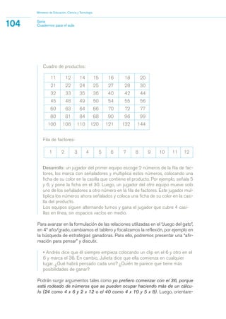 Ministerio de Educación, Ciencia y Tecnología
104 Serie
Cuadernos para el aula
Cuadro de productos:
11 12 14 15 16 18 20
21 22 24 25 27 28 30
32 33 35 36 40 42 44
45 48 49 50 54 55 56
60 63 64 66 70 72 77
80 81 84 88 90 96 99
100 108 110 120 121 132 144
Fila de factores:
1 2 3 4 5 6 7 8 9 10 11 12
Desarrollo: un jugador del primer equipo escoge 2 números de la fila de fac-
tores, los marca con señaladores y multiplica estos números, colocando una
ficha de su color en la casilla que contiene el producto. Por ejemplo, señala 5
y 6, y pone la ficha en el 30. Luego, un jugador del otro equipo mueve solo
uno de los señaladores a otro número en la fila de factores. Este jugador mul-
tiplica los números ahora señalados y coloca una ficha de su color en la casi-
lla del producto.
Los equipos siguen alternando turnos y gana el jugador que cubre 4 casi-
llas en línea, sin espacios vacíos en medio.
Para avanzar en la formulación de las relaciones utilizadas en el “Juego del gato”,
en 4º año/grado, cambiamos el tablero y focalizamos la reflexión, por ejemplo en
la búsqueda de estrategias ganadoras. Para ello, podremos presentar una “afir-
mación para pensar” y discutir.
• Andrés dice que él siempre empieza colocando un clip en el 6 y otro en el
6 y marca el 36. En cambio, Julieta dice que ella comienza en cualquier
lugar. ¿Qué habrá pensado cada uno? ¿Quién te parece que tiene más
posibilidades de ganar?
Podrán surgir argumentos tales como yo prefiero comenzar con el 36, porque
está rodeado de números que se pueden ocupar haciendo más de un cálcu-
lo (24 como 4 x 6 y 2 x 12 o el 40 como 4 x 10 y 5 x 8). Luego, orientare-
matematica.qxd 5/3/07 5:56 PM Page 104
 