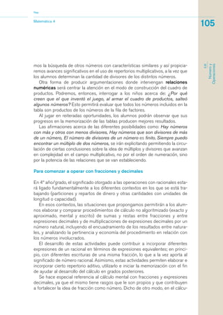 mos la búsqueda de otros números con características similares y así propicia-
remos avances significativos en el uso de repertorios multiplicativos, a la vez que
los alumnos determinan la cantidad de divisores de los distintos números.
Otra forma de producir argumentaciones donde intervengan relaciones
numéricas será centrar la atención en el modo de construcción del cuadro de
productos. Podremos, entonces, interrogar a los niños acerca de: ¿Por qué
creen que el que inventó el juego, al armar el cuadro de productos, salteó
algunos números? Esto permitirá evaluar que todos los números incluidos en la
tabla son productos de los números de la fila de factores.
Al jugar en reiteradas oportunidades, los alumnos podrán observar que sus
progresos en la memorización de las tablas producen mejores resultados.
Las afirmaciones acerca de las diferentes posibilidades como: Hay números
con más y otros con menos divisores, Hay números que son divisores de más
de un número, El número de divisores de un número es finito, Siempre puedo
encontrar un múltiplo de dos números, se irán explicitando permitiendo la circu-
lación de ciertas conclusiones sobre la idea de múltiplos y divisores que avanzan
en complejidad en el campo multiplicativo, no por el orden de numeración, sino
por la potencia de las relaciones que se van estableciendo.
Para comenzar a operar con fracciones y decimales
En 4º año/grado, el significado otorgado a las operaciones con racionales esta-
rá ligado fundamentalmente a los diferentes contextos en los que se está tra-
bajando (particiones y repartos de dinero y otras cantidades con unidades de
longitud o capacidad).
En esos contextos, las situaciones que propongamos permitirán a los alum-
nos elaborar y comparar procedimientos de cálculo no algoritmizado (exacto y
aproximado, mental y escrito) de sumas y restas entre fracciones y entre
expresiones decimales y de multiplicaciones de expresiones decimales por un
número natural, incluyendo el encuadramiento de los resultados entre natura-
les, y analizando la pertinencia y economía del procedimiento en relación con
los números involucrados.
El desarrollo de estas actividades puede contribuir a incorporar diferentes
expresiones de un racional en términos de expresiones equivalentes; en princi-
pio, con diferentes escrituras de una misma fracción, lo que a la vez aporta al
significado de número racional. Asimismo, estas actividades permiten elaborar e
incorporar cierto repertorio aditivo, utilizarlo e iniciar la memorización con el fin
de ayudar al desarrollo del cálculo en grados posteriores.
Se hace especial referencia al cálculo mental con fracciones y expresiones
decimales, ya que el mismo tiene rasgos que le son propios y que contribuyen
a fortalecer la idea de fracción como número. Dicho de otro modo, en el cálcu-
Matemática 4
Nap
105
EJE
Númeroy
Operaciones
matematica.qxd 5/3/07 5:56 PM Page 105
 
