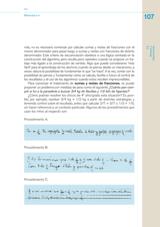 más, no es necesario comenzar por calcular sumas y restas de fracciones con el
mismo denominador para pasar luego a sumas y restas con fracciones de distinto
denominador. Este criterio de secuenciación obedece a una lógica centrada en la
construcción del algoritmo, pero resulta poco operativo cuando se propone un tra-
bajo más ligado a la construcción de sentido. Algo que puede considerarse “más
fácil” para el aprendizaje de los alumnos cuando se piensa desde un mecanismo, a
veces obtura la posibilidad de fundamentar lo que “se hace”. A la vez, contar con la
posibilidad de pensar y fundamentar cómo se calcula, facilita a futuro el control de
los resultados y el uso de los algoritmos cuando estos resulten imprescindibles.
Para comenzar el tratamiento de sumas y restas de fracciones, se puede
proponer un problema con medidas de peso como el siguiente ¿Cuánto pan com-
pré si fui a la panadería a buscar 3/4 kg de flautitas y 1/2 kilo de figacitas?
¿Cómo podrían resolver los chicos de 4º año/grado esta situación? Es posi-
ble, por ejemplo, resolver 3/4 kg + 1/2 kg a partir de distintas estrategias y
teniendo control sobre el resultado, antes que calcular 2/7 + 3/7 o 1/3 + 1/5,
sin hacer referencia a un contexto particular. Algunos de los procedimientos que
usan los niños al respecto son:
Procedimiento A:
Matemática 4
Nap
107
EJE
Númeroy
Operaciones
Procedimiento B:
Procedimiento C:
matematica.qxd 5/3/07 5:56 PM Page 107
 