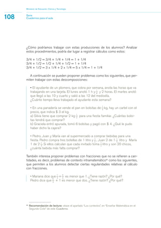 ¿Cómo podríamos trabajar con estas producciones de los alumnos? Analizar
estos procedimientos, podría dar lugar a registrar cálculos como estos:
3/4 + 1/2 = 3/4 + 1/4 + 1/4 = 1 + 1/4
3/4 + 1/2 = 1/2 + 1/4 + 1/2 = 1 + 1/4
3/4 + 1/2 = 3 x 1/4 + 2 x 1/4 = 5 x 1/4 = 1 + 1/4
A continuación se pueden proponer problemas como los siguientes, que per-
miten trabajar con estas descomposiciones:
• El ayudante de un plomero, que cobra por semana, anota las horas que va
trabajando en una tarjeta. El lunes anotó 1 h y
1_
4
y 2 horas. El martes anotó
que llegó a las 10 y cuarto y salió a las 12 del mediodía.
¿Cuánto tiempo lleva trabajado el ayudante esta semana?
• En una panadería se vende el pan en bolsitas de
1_
4
kg, hay un cartel con el
precio, que indica $ 3 el kg.
a) Silvia tiene que comprar 2 kg
1_
2
para una fiesta familiar. ¿Cuántas bolsi-
tas tendrá que comprar?
b) Graciela entró apurada, tomó 6 bolsitas y pagó con $ 4. ¿Qué le pudo
haber dicho la cajera?
• Pedro, Juan y María van al supermercado a comprar bebidas para una
fiesta. Pedro compra tres botellas de 1 litro y
1_
2
, Juan 2 de 1
1_
4
litro y María
1 de 2
1_
4
. Si ellos calculan que cada invitado toma
1_
2
litro y son 20 chicos,
¿cuánta bebida más falta comprar?
También interesa proponer problemas con fracciones que no se refieren a can-
tidades, es decir, problemas de contexto intramatemático40
como los siguientes,
que permiten a los alumnos detectar ciertas regularidades relativas al cálculo
con fracciones.
• Mariana dice que
1_
3
+
4_
3
es menor que 1. ¿Tiene razón? ¿Por qué?
Pedro dice que
5_
3
+ 1 es menor que dos. ¿Tiene razón? ¿Por qué?
Ministerio de Educación, Ciencia y Tecnología
108 Serie
Cuadernos para el aula
40
Recomendación de lectura: véase el apartado “Los contextos”, en “Enseñar Matemática en el
Segundo Ciclo” de este Cuaderno.
matematica.qxd 5/3/07 5:56 PM Page 108
 