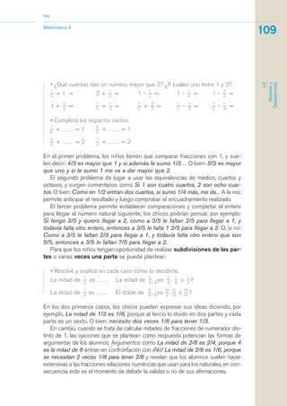 • ¿Qué cuentas dan un número mayor que 2? ¿Y cuáles uno entre 1 y 2?
1_
2
+ 1 = 2 +
1_
2
= 1 -
1_
2
= 1 -
1_
4
= 1 -
2_
4
=
1 +
3_
4
=
1_
2
+
1_
4
=
1_
2
+
3_
4
=
1_
2
-
1_
4
=
1_
4
-
1_
8
=
• Completá los espacios vacíos:
1_
6
+ …… = 1
5_
8
+ …… = 1
3_
5
+ …… = 2
7_
4
+ …… = 2
En el primer problema, los niños tienen que comparar fracciones con 1, y sue-
len decir: 4/3 es mayor que 1 y si además le sumo 1/3… O bien: 5/3 es mayor
que uno y si le sumo 1 me va a dar mayor que 2.
El segundo problema da lugar a usar las equivalencias de medios, cuartos y
octavos, y surgen comentarios como Si 1 son cuatro cuartos, 2 son ocho cuar-
tos. O bien: Como en 1/2 entran dos cuartos, si sumo 1/4 más, me da... A la vez,
permite anticipar el resultado y luego comprobar el encuadramiento realizado.
El tercer problema permite establecer comparaciones y completar el entero
para llegar al número natural siguiente; los chicos podrían pensar, por ejemplo:
Si tengo 3/5 y quiero llegar a 2, como a 3/5 le faltan 2/5 para llegar a 1, y
todavía falta otro entero, entonces a 3/5 le falta 1 2/5 para llegar a 2. O, si no:
Como a 3/5 le faltan 2/5 para llegar a 1, y todavía falta otro entero que son
5/5, entonces a 3/5 le faltan 7/5 para llegar a 2.
Para que los niños tengan oportunidad de realizar subdivisiones de las par-
tes o varias veces una parte se puede plantear:
• Resolvé y explicá en cada caso cómo lo decidiste.
La mitad de
1_
3
es …… La mitad de
2_
8
, ¿es
2_
4
,
1_
8
o
1_
4
?
La mitad de
1_
4
es …… El doble de
12_
8
, ¿es
24_
8
,
12_
16
o
24_
16
?
En los dos primeros casos, los chicos pueden expresar sus ideas diciendo, por
ejemplo, La mitad de 1/3 es 1/6, porque al tercio lo divido en dos partes y cada
parte es un sexto. O bien: necesito dos veces 1/6 para tener 1/3.
En cambio, cuando se trata de calcular mitades de fracciones de numerador dis-
tinto de 1, las opciones que se plantean como respuesta potencian las formas de
argumentar de los alumnos. Argumentos como La mitad de 2/8 es 2/4, porque 4
es la mitad de 8 entran en confrontación con ¡No! La mitad de 2/8 es 1/8, porque
se necesitan 2 veces 1/8 para tener 2/8 y revelan que los alumnos suelen hacer
extensivas a las fracciones relaciones numéricas que usan para los naturales, en con-
secuencia, este es el momento de debatir la validez o no de sus afirmaciones.
Matemática 4
Nap
109
EJE
Númeroy
Operaciones
matematica.qxd 5/3/07 5:56 PM Page 109
 