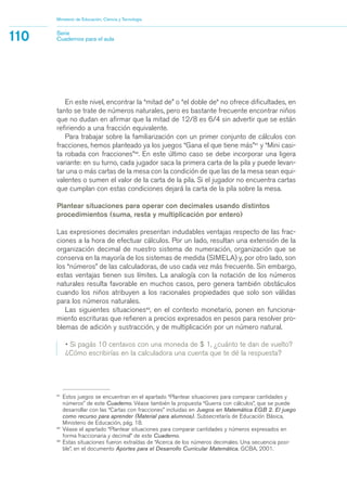 En este nivel, encontrar la “mitad de” o “el doble de“ no ofrece dificultades, en
tanto se trate de números naturales, pero es bastante frecuente encontrar niños
que no dudan en afirmar que la mitad de 12/8 es 6/4 sin advertir que se están
refiriendo a una fracción equivalente.
Para trabajar sobre la familiarización con un primer conjunto de cálculos con
fracciones, hemos planteado ya los juegos “Gana el que tiene más”41
y “Mini casi-
ta robada con fracciones”42
. En este último caso se debe incorporar una ligera
variante: en su turno, cada jugador saca la primera carta de la pila y puede levan-
tar una o más cartas de la mesa con la condición de que las de la mesa sean equi-
valentes o sumen el valor de la carta de la pila. Si el jugador no encuentra cartas
que cumplan con estas condiciones dejará la carta de la pila sobre la mesa.
Plantear situaciones para operar con decimales usando distintos
procedimientos (suma, resta y multiplicación por entero)
Las expresiones decimales presentan indudables ventajas respecto de las frac-
ciones a la hora de efectuar cálculos. Por un lado, resultan una extensión de la
organización decimal de nuestro sistema de numeración, organización que se
conserva en la mayoría de los sistemas de medida (SIMELA) y, por otro lado, son
los “números” de las calculadoras, de uso cada vez más frecuente. Sin embargo,
estas ventajas tienen sus límites. La analogía con la notación de los números
naturales resulta favorable en muchos casos, pero genera también obstáculos
cuando los niños atribuyen a los racionales propiedades que solo son válidas
para los números naturales.
Las siguientes situaciones43
, en el contexto monetario, ponen en funciona-
miento escrituras que refieren a precios expresados en pesos para resolver pro-
blemas de adición y sustracción, y de multiplicación por un número natural.
• Si pagás 10 centavos con una moneda de $ 1, ¿cuánto te dan de vuelto?
¿Cómo escribirías en la calculadora una cuenta que te dé la respuesta?
Ministerio de Educación, Ciencia y Tecnología
110 Serie
Cuadernos para el aula
41
Estos juegos se encuentran en el apartado “Plantear situaciones para comparar cantidades y
números” de este Cuaderno. Véase también la propuesta “Guerra con cálculos”, que se puede
desarrollar con las “Cartas con fracciones” incluidas en Juegos en Matemática EGB 2. El juego
como recurso para aprender (Material para alumnos). Subsecretaría de Educación Básica,
Ministerio de Educación, pág. 18.
42
Véase el apartado “Plantear situaciones para comparar cantidades y números expresados en
forma fraccionaria y decimal” de este Cuaderno.
43
Estas situaciones fueron extraídas de “Acerca de los números decimales. Una secuencia posi-
ble”, en el documento Aportes para el Desarrollo Curricular Matemática. GCBA, 2001.
matematica.qxd 5/3/07 5:56 PM Page 110
 