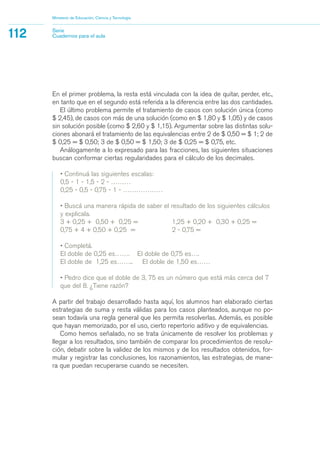 En el primer problema, la resta está vinculada con la idea de quitar, perder, etc.,
en tanto que en el segundo está referida a la diferencia entre las dos cantidades.
El último problema permite el tratamiento de casos con solución única (como
$ 2,45), de casos con más de una solución (como en $ 1,80 y $ 1,05) y de casos
sin solución posible (como $ 2,60 y $ 1,15). Argumentar sobre las distintas solu-
ciones abonará el tratamiento de las equivalencias entre 2 de $ 0,50 = $ 1; 2 de
$ 0,25 = $ 0,50; 3 de $ 0,50 = $ 1,50; 3 de $ 0,25 = $ 0,75, etc.
Análogamente a lo expresado para las fracciones, las siguientes situaciones
buscan conformar ciertas regularidades para el cálculo de los decimales.
• Continuá las siguientes escalas:
0,5 - 1 - 1,5 - 2 - ………
0,25 - 0,5 - 0,75 - 1 - ………………
• Buscá una manera rápida de saber el resultado de los siguientes cálculos
y explicala.
3 + 0,25 + 0,50 + 0,25 = 1,25 + 0,20 + 0,30 + 0,25 =
0,75 + 4 + 0,50 + 0,25 = 2 - 0,75 =
• Completá.
El doble de 0,25 es……. El doble de 0,75 es….
El doble de 1,25 es…….. El doble de 1,50 es……
• Pedro dice que el doble de 3, 75 es un número que está más cerca del 7
que del 8. ¿Tiene razón?
A partir del trabajo desarrollado hasta aquí, los alumnos han elaborado ciertas
estrategias de suma y resta válidas para los casos planteados, aunque no po-
sean todavía una regla general que les permita resolverlas. Además, es posible
que hayan memorizado, por el uso, cierto repertorio aditivo y de equivalencias.
Como hemos señalado, no se trata únicamente de resolver los problemas y
llegar a los resultados, sino también de comparar los procedimientos de resolu-
ción, debatir sobre la validez de los mismos y de los resultados obtenidos, for-
mular y registrar las conclusiones, los razonamientos, las estrategias, de mane-
ra que puedan recuperarse cuando se necesiten.
Ministerio de Educación, Ciencia y Tecnología
112 Serie
Cuadernos para el aula
matematica.qxd 5/3/07 5:56 PM Page 112
 