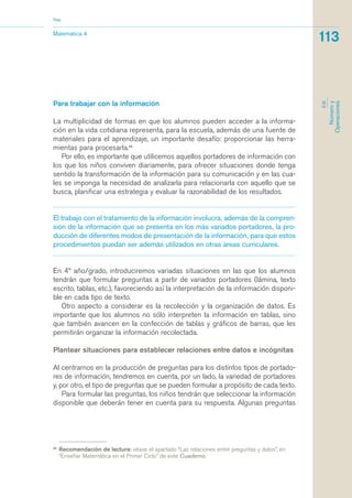 Para trabajar con la información
La multiplicidad de formas en que los alumnos pueden acceder a la informa-
ción en la vida cotidiana representa, para la escuela, además de una fuente de
materiales para el aprendizaje, un importante desafío: proporcionar las herra-
mientas para procesarla.45
Por ello, es importante que utilicemos aquellos portadores de información con
los que los niños conviven diariamente, para ofrecer situaciones donde tenga
sentido la transformación de la información para su comunicación y en las cua-
les se imponga la necesidad de analizarla para relacionarla con aquello que se
busca, planificar una estrategia y evaluar la razonabilidad de los resultados.
El trabajo con el tratamiento de la información involucra, además de la compren-
sión de la información que se presenta en los más variados portadores, la pro-
ducción de diferentes modos de presentación de la información, para que estos
procedimientos puedan ser además utilizados en otras áreas curriculares.
En 4º año/grado, introduciremos variadas situaciones en las que los alumnos
tendrán que formular preguntas a partir de variados portadores (lámina, texto
escrito, tablas, etc.), favoreciendo así la interpretación de la información disponi-
ble en cada tipo de texto.
Otro aspecto a considerar es la recolección y la organización de datos. Es
importante que los alumnos no sólo interpreten la información en tablas, sino
que también avancen en la confección de tablas y gráficos de barras, que les
permitirán organizar la información recolectada.
Plantear situaciones para establecer relaciones entre datos e incógnitas
Al centrarnos en la producción de preguntas para los distintos tipos de portado-
res de información, tendremos en cuenta, por un lado, la variedad de portadores
y, por otro, el tipo de preguntas que se pueden formular a propósito de cada texto.
Para formular las preguntas, los niños tendrán que seleccionar la información
disponible que deberán tener en cuenta para su respuesta. Algunas preguntas
Matemática 4
Nap
113
EJE
Númeroy
Operaciones
45
Recomendación de lectura: véase el apartado “Las relaciones entre preguntas y datos”, en
“Enseñar Matemática en el Primer Ciclo” de este Cuaderno.
matematica.qxd 5/3/07 5:56 PM Page 113
 
