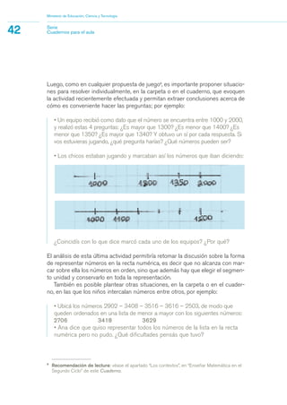 9
Recomendación de lectura: véase el apartado “Los contextos”, en “Enseñar Matemática en el
Segundo Ciclo” de este Cuaderno.
Ministerio de Educación, Ciencia y Tecnología
42 Serie
Cuadernos para el aula
¿Coincidís con lo que dice marcó cada uno de los equipos? ¿Por qué?
El análisis de esta última actividad permitiría retomar la discusión sobre la forma
de representar números en la recta numérica, es decir que no alcanza con mar-
car sobre ella los números en orden, sino que además hay que elegir el segmen-
to unidad y conservarlo en toda la representación.
También es posible plantear otras situaciones, en la carpeta o en el cuader-
no, en las que los niños intercalan números entre otros, por ejemplo:
• Ubicá los números 2902 – 3408 – 3516 – 3616 – 2503, de modo que
queden ordenados en una lista de menor a mayor con los siguientes números:
2706 3418 3629
• Ana dice que quiso representar todos los números de la lista en la recta
numérica pero no pudo. ¿Qué dificultades pensás que tuvo?
Luego, como en cualquier propuesta de juego9
, es importante proponer situacio-
nes para resolver individualmente, en la carpeta o en el cuaderno, que evoquen
la actividad recientemente efectuada y permitan extraer conclusiones acerca de
cómo es conveniente hacer las preguntas; por ejemplo:
• Un equipo recibió como dato que el número se encuentra entre 1000 y 2000,
y realizó estas 4 preguntas: ¿Es mayor que 1300? ¿Es menor que 1400? ¿Es
menor que 1350? ¿Es mayor que 1340? Y obtuvo un sí por cada respuesta. Si
vos estuvieras jugando, ¿qué pregunta harías? ¿Qué números pueden ser?
• Los chicos estaban jugando y marcaban así los números que iban diciendo:
matematica.qxd 5/3/07 5:56 PM Page 42
 