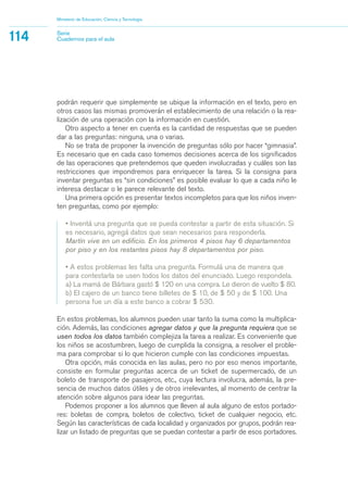 Ministerio de Educación, Ciencia y Tecnología
114 Serie
Cuadernos para el aula
podrán requerir que simplemente se ubique la información en el texto, pero en
otros casos las mismas promoverán el establecimiento de una relación o la rea-
lización de una operación con la información en cuestión.
Otro aspecto a tener en cuenta es la cantidad de respuestas que se pueden
dar a las preguntas: ninguna, una o varias.
No se trata de proponer la invención de preguntas sólo por hacer “gimnasia”.
Es necesario que en cada caso tomemos decisiones acerca de los significados
de las operaciones que pretendemos que queden involucradas y cuáles son las
restricciones que impondremos para enriquecer la tarea. Si la consigna para
inventar preguntas es “sin condiciones” es posible evaluar lo que a cada niño le
interesa destacar o le parece relevante del texto.
Una primera opción es presentar textos incompletos para que los niños inven-
ten preguntas, como por ejemplo:
• Inventá una pregunta que se pueda contestar a partir de esta situación. Si
es necesario, agregá datos que sean necesarios para responderla.
Martín vive en un edificio. En los primeros 4 pisos hay 6 departamentos
por piso y en los restantes pisos hay 8 departamentos por piso.
• A estos problemas les falta una pregunta. Formulá una de manera que
para contestarla se usen todos los datos del enunciado. Luego respondela.
a) La mamá de Bárbara gastó $ 120 en una compra. Le dieron de vuelto $ 80.
b) El cajero de un banco tiene billetes de $ 10, de $ 50 y de $ 100. Una
persona fue un día a este banco a cobrar $ 530.
En estos problemas, los alumnos pueden usar tanto la suma como la multiplica-
ción. Además, las condiciones agregar datos y que la pregunta requiera que se
usen todos los datos también complejiza la tarea a realizar. Es conveniente que
los niños se acostumbren, luego de cumplida la consigna, a resolver el proble-
ma para comprobar si lo que hicieron cumple con las condiciones impuestas.
Otra opción, más conocida en las aulas, pero no por eso menos importante,
consiste en formular preguntas acerca de un ticket de supermercado, de un
boleto de transporte de pasajeros, etc., cuya lectura involucra, además, la pre-
sencia de muchos datos útiles y de otros irrelevantes, al momento de centrar la
atención sobre algunos para idear las preguntas.
Podemos proponer a los alumnos que lleven al aula alguno de estos portado-
res: boletas de compra, boletos de colectivo, ticket de cualquier negocio, etc.
Según las características de cada localidad y organizados por grupos, podrán rea-
lizar un listado de preguntas que se puedan contestar a partir de esos portadores.
matematica.qxd 5/3/07 5:56 PM Page 114
 