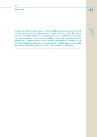 Matemática 4
Nap
117
EJE
Númeroy
Operaciones
En las áreas de Ciencias Sociales y Ciencias Naturales, los alumnos leen tex-
tos informativos que, en muchos casos, incluyen gráficos y tablas. Por eso, al
proponer un trabajo comprensivo de esos gráficos, se avanza en nuevos ejem-
plos que amplían el repertorio de variables y relaciones representadas. Por
ejemplo, en Cuadernos para el aula: Ciencias Sociales de 4to
año/grado, en el
Eje “Las actividades humanas y la organización social”, aparece un cuadro
denominado Requisitos para la creación de municipios por provincia.
matematica.qxd 5/3/07 5:56 PM Page 117
 