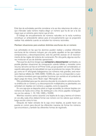 Este tipo de actividades permite considerar a la vez dos relaciones de orden, ya
que intercalar cada número implica elegir un número que ha de ser a la vez
mayor que un extremo, pero menor que el otro.
El trabajo de encuadramiento de números naturales en la recta numérica
constituye un antecedente valioso para el encuadramiento que se propondrá
realizar más adelante cuando se estudien los números racionales.
Plantear situaciones para analizar distintas escrituras de un número
Las actividades en las que los alumnos pueden realizar y analizar diferentes
escrituras de los números incluyen, por una parte, aquellas en las que realizan
composiciones y descomposiciones; esto les permite avanzar en el reconoci-
miento de las reglas del sistema de numeración. Por otra parte, algunas escritu-
ras involucran el uso de distintas operaciones.
Para que los alumnos tengan que componer y descomponer cantidades, es
posible plantear situaciones de comparación usando billetes y monedas como
recurso, tal como se hizo en el Primer Ciclo, ya que pueden ser considerados un
soporte adecuado por la naturalidad con que se producen los canjes. Sin embar-
go, como en 4º año/grado trabajaremos con números más grandes, será nece-
sario fabricar billetes de 1000, 5000, 10.000, etc., que no corresponden a nues-
tro sistema monetario pero que podrían funcionar con sentido en el contexto de
algún juego de mesa, como “Buen viaje”, “Monopoly”, etc.
Otra posibilidad para que los alumnos discutan la vinculación entre la escritu-
ra sintética de un número y su descomposición multiplicativa, es plantearles una
actividad con tarjetas con números y papeles, como la siguiente.
En una caja que se deposita sobre un lugar accesible, se colocan tarjetas con
números de hasta cinco cifras. Se distribuyen a los chicos papeles rectangula-
res con los valores 1, 10, 100, 1000 y 10.000.
Mientras nosotros vamos sacando una tarjeta de la caja y leemos el número
en voz alta, cada chico deberá formar ese número con los valores que recibió y
luego escribir cómo lo hizo.
Después de haber extraido de la caja cinco tarjetas, se puede hacer una
puesta en común para discutir las diferentes maneras de formar los números
que encontraron y también las diferentes formas de registrarlo.
Matemática 4
Nap
43
EJE
Númeroy
Operaciones
matematica.qxd 5/3/07 5:56 PM Page 43
 