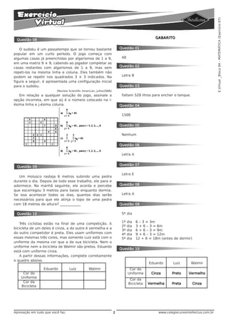 E.Virtual _Bloco 04 - MATEMÁTICA (Exercício 07)
                                                                                               GABARITO
 Questão 08

   O sudoku é um passatempo que se tornou bastante                       Questão 01
popular em um curto período. O jogo começa com
algumas casas já preenchidas por algarismos de 1 a 9,                     40
em uma matriz 9 × 9, cabendo ao jogador completar as
casas restantes com algarismos de 1 a 9, mas sem                         Questão 02
repeti-los na mesma linha e coluna. Eles também não
podem se repetir nos quadrados 3 × 3 indicados. Na                        Letra B
figura a seguir, é apresentada uma configuração inicial
para o sudoku.                                                           Questão 03
                         (Revista Scientific American, julho/2006)
   Em relação a qualquer solução do jogo, assinale a                      Faltam 520 litros para encher o tanque.
opção incorreta, em que aij é o número colocado na i-
ésima linha e j-ésima coluna.                                            Questão 04

                                                                          1500


                                                                         Questão 05

                                                                          Nenhum


                                                                         Questão 06

                                                                          Letra A


                                                                         Questão 07
 Questão 09

                                                                          Letra E
   Um molusco rasteja 6 metros subindo uma pedra
durante o dia. Depois de todo esse trabalho, ele para e
adormece. Na manhã seguinte, ele acorda e percebe                        Questão 08
que escorregou 3 metros para baixo enquanto dormia.
Se isso acontecer todos os dias, quantos dias serão                       Letra A
necessários para que ele atinja o topo de uma pedra
com 18 metros de altura? ____________                                    Questão 09

 Questão 10                                                               5º dia

                                                                          1º   dia   6 – 3 = 3m
   Três ciclistas estão na final de uma competição. A
                                                                          2º   dia   3 + 6 – 3 = 6m
bicicleta de um deles é cinza, a do outro é vermelha e a
                                                                          3º   dia   6 + 6 – 3 = 9m
do outro competidor é preta. Eles usam uniformes com                      4º   dia   9 + 6 – 3 = 12m
essas mesmas três cores, mas somente Luiz está com o                      5º   dia   12 + 6 = 18m (antes de dormir)
uniforme da mesma cor que a de sua bicicleta. Nem o
uniforme nem a bicicleta de Walmir são pretos. Eduardo
                                                                         Questão 10
está com uniforme cinza.
   A partir dessas informações, complete corretamente
o quadro abaixo.
                                                                                            Eduardo       Luiz       Walmir
                 Eduardo          Luiz          Walmir                          Cor do
     Cor do                                                                    Uniforme      Cinza       Preto     Vermelho
    Uniforme
                                                                                Cor da
     Cor da                                                                    Bicicleta   Vermelha      Preta        Cinza
    Bicicleta




Aprovação em tudo que você faz.                                      2                           www.colegiocursointellectus.com.br
 