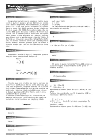 E.Virtual _Bloco 04 - MATEMÁTICA (Exercício 10)
 Questão 08                                                     Questão 04

   Um produtor de laticínios do estado do Espírito Santo           a·1 e a·-2 (SPD)
vende o quilo de queijo a preços distintos, de acordo              a=1 (SI)
com o destino do produto. Na Grande Vitória, o preço do            a=-2 (SPI)
quilo é R$ 10,00; nos outros municípios do Espírito                Se a=1 temos D=Dx=Dy=Dz=0, mas para a=1 o
Santo, o preço é R$ 15,00; para os demais estados do           sistema não tem solução.
Brasil, o preço é R$ 20,00. Num determinado mês, ele
vendeu 500 quilos de queijo no Brasil. O dinheiro que
                                                                Questão 05
obteve com as vendas para os municípios do Espírito
Santo fora da Grande Vitória foi R$ 3.600,00 a mais do
que obteve com as vendas para a Grande Vitória. O                   8
dinheiro que obteve com as vendas no Espírito Santo foi
uma vez e meia o dinheiro obtido com a venda para os            Questão 06
outros estados. Calcule quantos quilos de queijo o
produtor vendeu para cada um dos três destinos, nesse
                                                               x = 1 kg, y = 5 kg e z = 3,5 kg
mês.


 Questão 09
                                                                Questão 07

   Considere a matriz da figura 1. Determine quantas
                                                                    Letra C.
soluções tem o sistema linear da figura 2.

                                                                Questão 08

                                                                  60 quilos de queijo na Grande Vitória, 280 quilos nos
                                                               outros municípios do Espírito Santo e 160 quilos no
                                                               restante do Brasil.


                                                                Questão 09

                                                                    Infinitas soluções

 Questão 10
                                                                Questão 10
   Vicente, que tem o hábito de fazer o controle do
consumo de combustível de seu carro, observou que,                  ⎧ 95x + 276y = 33
com 33 L de gasolina, ele pode rodar 95 km na cidade           a)   ⎨
                                                                    ⎩190x + 264y = 42
mais 276 km na estrada e que, com 42 L de gasolina, ele
pode rodar 190km na cidade mais 264 km na estrada.             Resolvendo o sistema temos x = 2/19 L/km e y = 1/12
a) Calcule quantos quilômetros Vicente pode rodar na           L/km.
cidade com 1L de gasolina.                                     Portanto ele poderá rodar com 1L de gasolina 19/2 km
b) Sabendo que Vicente viajou 143,5km com 13L de               na estrada e 12 km na cidade.
gasolina, determine o comprimento do seu trajeto na
estrada e o comprimento do seu trajeto na cidade.                   ⎧1      2
                                                                    ⎪ .E + .C = 13
                                                               b) ⎨12      19       (onde E é o trajeto na estrada e C o
                                                                    ⎪ E + C = 143,5
                                                                    ⎩
                       GABARITO                                trajeto na cidade)
                                                               Resolvendo o sistema temos E = 96 km e C = 47,5 km
 Questão 01

   Letra B.


 Questão 02

   Letra C.


 Questão 03

   Letra D.

Aprovação em tudo que você faz.                            2                             www.colegiocursointellectus.com.br
 
