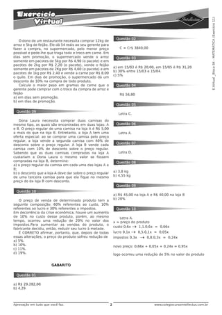 E.Virtual _Bloco 04 - MATEMÁTICA (Exercício 11)
                                                                  Questão 02
    O dono de um restaurante necessita comprar 12kg de
arroz e 5kg de feijão. Ele dá 54 reais ao seu gerente para
fazer a compra, no supermercado, pelo menor preço                   C = Cr$ 3840,00
possível e pede-lhe que traga todo o troco em carne. Em
dias sem promoção, o supermercado vende o arroz                   Questão 03
somente em pacotes de 5kg por R$ 4,90 (o pacote) e em
pacotes de 2kg por R$ 2,20 (o pacote), vende o feijão
                                                                 a) em 15/03 é R$ 20,00, em 15/05 é R$ 31,20
somente em pacotes de 2Kg por R$ 4,60 (o pacote) e em
                                                                 b) 30% entre 15/03 e 15/04.
pacotes de 1kg por R$ 2,40 e vende a carne por R$ 8,00
                                                                 c) 5%
o quilo. Em dias de promoção, o supermercado dá um
desconto de 10% na compra de todo produto.
    Calcule o maior peso em gramas de carne que o                 Questão 04
gerente pode comprar com o troco da compra de arroz e
feijão                                                              R$ 56,80
a) em dias sem promoção.
b) em dias de promoção.
                                                                  Questão 05

 Questão 09
                                                                    Letra C.

   Dona Laura necessita comprar duas camisas do
mesmo tipo, as quais são encontradas em duas lojas: A             Questão 06
e B. O preço regular de uma camisa na loja A é R$ 5,00
a mais do que na loja B. Entretanto, a loja A tem uma               Letra A.
oferta especial: ao se comprar uma camisa pelo preço
regular, a loja vende a segunda camisa com 40% de
desconto sobre o preço regular. A loja B vende cada               Questão 07
camisa com 10% de desconto sobre o preço regular.
Sabendo que as duas camisas compradas na loja A                     Letra D.
custariam a Dona Laura o mesmo valor se fossem
compradas na loja B, determine:                                   Questão 08
a) o preço regular da camisa em cada uma das lojas A e
B;
b) o desconto que a loja A deve dar sobre o preço regular        a) 3,8 kg
de uma terceira camisa para que ela fique no mesmo               b) 4,55 kg
preço do da loja B com desconto.
                                                                  Questão 09
 Questão 10
                                                                 a) R$ 45,00 na loja A e R$ 40,00 na loja B
   O preço de venda de determinado produto tem a                 b) 20%
seguinte composição: 60% referentes ao custo, 10%
referentes ao lucro e 30% referentes a impostos.                  Questão 10
Em decorrência da crise econômica, houve um aumento
de 10% no custo desse produto, porém, ao mesmo                       Letra A.
tempo, ocorreu uma redução de 20% no valor dos                   x = preço do produto
impostos.Para aumentar as vendas do produto, o
                                                                 custo 0,6x → 1,1.0,6x = 0,66x
fabricante decidiu, então, reduzir seu lucro à metade.
   É CORRETO afirmar, portanto, que, depois de todas             lucro 0,1x   →   0,5.0,1x = 0,05x
essas alterações, o preço do produto sofreu redução de           impostos 0,3x     →   0,8.0,3x = 0,24x
a) 5%.
b) 10%.                                                          novo preço: 0,66x + 0,05x + 0,24x = 0,95x
c) 11%.
d) 19%.                                                          logo ocorreu uma redução de 5% no valor do produto


                       GABARITO


 Questão 01

a) R$ 29.282,00
b) 4,29



Aprovação em tudo que você faz.                              2                            www.colegiocursointellectus.com.br
 