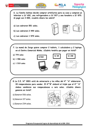 Programa Presupuestal Logros de Aprendizaje de la EBR- 2016
6. La familia Salinas decide comprar artefactos para su casa y compran un
televisor a S/ 652, una refrigeradora a S/ 927 y una lavadora a S/ 870.
Si pagó con 3 000, ¿cuánto dinero les sobró?
a) Les sobraron 551 soles.
b) Les sobraron 2 449 soles.
c) Les sobraron 1 579 soles.
7. La mamá de Jorge quiere comprar 2 tablets, 1 calculadora y 2 laptops
en el Centro Comercial Minka. ¿Cuánto tendría que pagar en total?
a) 779 soles
b) 1 558 soles
c) 1 519 soles
8. La I.E. N° 0001 está de aniversario y los niños del 4° “A” elaboraron
39 rompecabezas para vender. El 4°“B” elaboró el triple que el 4° “A”
Ambos vendieron sus rompecabezas a seis soles. ¿Cuánto dinero
ganaron en total?
a) Ganaron 936 soles.
b) Ganaron 117 soles.
c) Ganaron 234 soles.
 