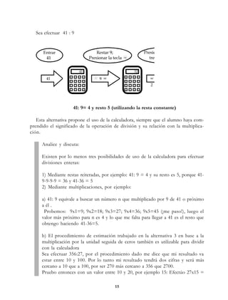 Sea efectuar 41 : 9




                     41: 9= 4 y resto 5 (utilizando la resta constante)

   Esta alternativa propone el uso de la calculadora, siempre que el alumno haya com-
prendido el significado de la operación de división y su relación con la multiplica-
ción.

     Analice y discuta:

     Existen por lo menos tres posibilidades de uso de la calculadora para efectuar
     divisiones enteras:

     1) Mediante restas reiteradas, por ejemplo: 41: 9 = 4 y su resto es 5, porque 41-
     9-9-9-9 = 36 y 41-36 = 5
     2) Mediante multiplicaciones, por ejemplo:

     a) 41: 9 equivale a buscar un número n que multiplicado por 9 de 41 o próximo
     a él .
      Probemos: 9x1=9; 9x2=18; 9x3=27; 9x4=36; 9x5=45 (¡me paso!), luego el
     valor más próximo para n es 4 y lo que me falta para llegar a 41 es el resto que
     obtengo haciendo 41-36=5.

     b) El procedimiento de estimación trabajado en la alternativa 3 en base a la
     multiplicación por la unidad seguida de ceros también es utilizable para dividir
     con la calculadora
     Sea efectuar 356:27, por el procedimiento dado me dice que mi resultado va
     estar entre 10 y 100. Por lo tanto mi resultado tendrá dos cifras y será más
     cercano a 10 que a 100, por ser 270 más cercano a 356 que 2700.
     Pruebo entonces con un valor entre 10 y 20, por ejemplo 15: Efectúo 27x15 =

                                         15
 