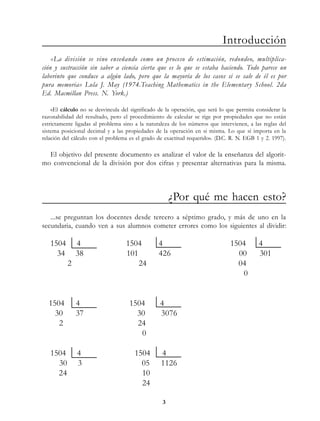 Introducción
    «La división se vino enseñando como un proceso de estimación, redondeo, multiplica-
ción y sustracción sin saber a ciencia cierta que es lo que se estaba haciendo. Todo parece un
laberinto que conduce a algún lado, pero que la mayoría de los casos si se sale de él es por
pura memoria» Lola J. May (1974.Teaching Mathematics in the Elementary School. 2da
Ed. Macmillan Press. N. York.)

    «El cálculo no se desvincula del significado de la operación, que será lo que permita considerar la
razonabilidad del resultado, pero el procedimiento de calcular se rige por propiedades que no están
estrictamente ligadas al problema sino a la naturaleza de los números que intervienen, a las reglas del
sistema posicional decimal y a las propiedades de la operación en si misma. Lo que sí importa en la
relación del cálculo con el problema es el grado de exactitud requerido». (D.C. R. N. EGB 1 y 2. 1997).

  El objetivo del presente documento es analizar el valor de la enseñanza del algorit-
mo convencional de la división por dos cifras y presentar alternativas para la misma.



                                                      ¿Por qué me hacen esto?
   ...se preguntan los docentes desde tercero a séptimo grado, y más de uno en la
secundaria, cuando ven a sus alumnos cometer errores como los siguientes al dividir:

   1504       4                    1504          4                             1504        4
     34       38                   101           426                             00        301
          2                            24                                        04
                                                                                  0


  1504        4                     1504         4
    30        37                      30         3076
     2                                24
                                       0

   1504       4                        1504       4
     30       3                          05       1126
     24                                  10
                                         24

                                                  3
 