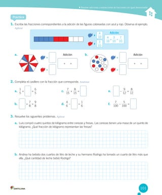 Practica
1.	Escribe	las	fracciones	correspondientes	a	la	adición	de	las	figuras	coloreadas	con	azul	y	rojo.	Observa	el	ejemplo.	
Aplicar
2.	Completa	el	casillero	con	la	fracción	que	corresponde.	Analizar
3.	Resuelve	los	siguientes	problemas.	Aplicar
a.	 Luis	compró	cuatro	quintos	de	kilógramo	entre	cerezas	y	fresas.	Las	cerezas	tienen	una	masa	de	un	quinto	de	
kilógramo.	¿Qué	fracción	de	kilógramo	representan	las	fresas?
b.	 Andrea	ha	bebido	dos	cuartos	de	litro	de	leche	y	su	hermano	Rodrigo	ha	tomado	un	cuarto	de	litro	más	que	
ella.	¿Qué	cantidad	de	leche	bebió	Rodrigo?
	Resolver adiciones y sustracciones de fracciones con igual denominador
		
		
10
4
10
3 10 10
3
10
74
+ =
Adición
		
		
Adición
		
		
Adicióna.	 b.	
+						= +						=
	 	–	
12
9
	=	
12
8
15
7
	+	
15
8
	=	
5
1
	+	 	=	
5
6
100
7
	–	
100
5
	=	
6
4
	–	 	=	
6
1
	+	
8
7
	=	
8
9
a.	
b.	
c.	
d.	
e.	
f.	
101
 