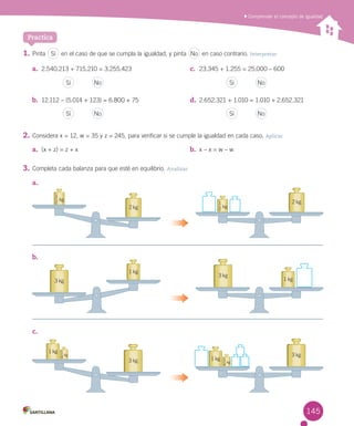 Practica
3 kg
3 kg
1 kg
1 kg
Comprender el concepto de igualdad
a.	 2.540.213 + 715.210 = 3.255.423
b.	 12.112 – (5.014 + 123) = 6.800 + 75
c.	 23.345 + 1.255 = 25.000 – 600
d.	 2.652.321 + 1.010 = 1.010 + 2.652.321
a.	 (x + z) = z + x b.	 x – x = w – w
Sí No
Sí No Sí No
Sí No Sí No
1.	Pinta en el caso de que se cumpla la igualdad, y pinta en caso contrario. Interpretar
2.	Considera x = 12, w = 35 y z = 245, para verificar si se cumple la igualdad en cada caso. Aplicar
3.	Completa cada balanza para que esté en equilibrio. Analizar
a.	
b.	
c.	
3 kg
3 kg
1 kg
1 kg
1
4
kg
1
4
kg
2 kg
2
1
kg2 kg
2
1
kg
145
 