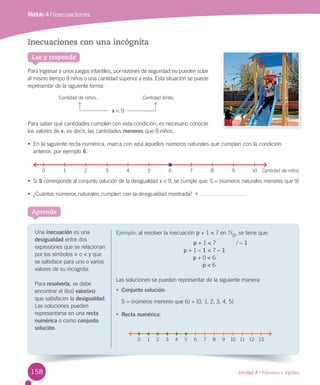 Unidad 4 / Patrones y álgebra
Aprende
Lee y responde
Inecuaciones con una incógnita
Para ingresar a unos juegos infantiles, por razones de seguridad no pueden subir
al mismo tiempo 9 niños o una cantidad superior a esta. Esta situación se puede
representar de la siguiente forma:
x < 9
Para saber qué cantidades cumplen con esta condición, es necesario conocer
los valores de x, es decir, las cantidades menores que 9 niños.
• En la siguiente recta numérica, marca con azul aquellos números naturales que cumplan con la condición
anterior, por ejemplo 6.
• Si S corresponde al conjunto solución de la desigualdad x < 9, se cumple que: S = {números naturales menores que 9}
• ¿Cuántos números naturales cumplen con la desigualdad mostrada?
Módulo 4 / Inecuaciones
Una inecuación es una
desigualdad entre dos
expresiones que se relacionan
por los símbolos > o < y que
se satisface para uno o varios
valores de su incógnita.
Para resolverla, se debe
encontrar el (los) valor(es)
que satisfacen la desigualdad.
Las soluciones pueden
representarse en una recta
numérica o como conjunto
solución.
Ejemplo: al resolver la inecuación p + 1 < 7 en N0
, se tiene que:
p + 1 < 7 / – 1
p + 1 – 1 < 7 – 1
p + 0 < 6
p < 6
Las soluciones se pueden representar de la siguiente manera:
• Conjunto solución:
S = {números menores que 6} = {0, 1, 2, 3, 4, 5}
• Recta numérica:
0 1 2 3 4 5 6 7 8 9 10 11 12 13
0 1 2 3 4 5 7 8 9 10 Cantidad de niños6
Cantidad de niños. Cantidad límite.
158
U4 PAG 130-169.indd 158 26-07-12 9:42
 